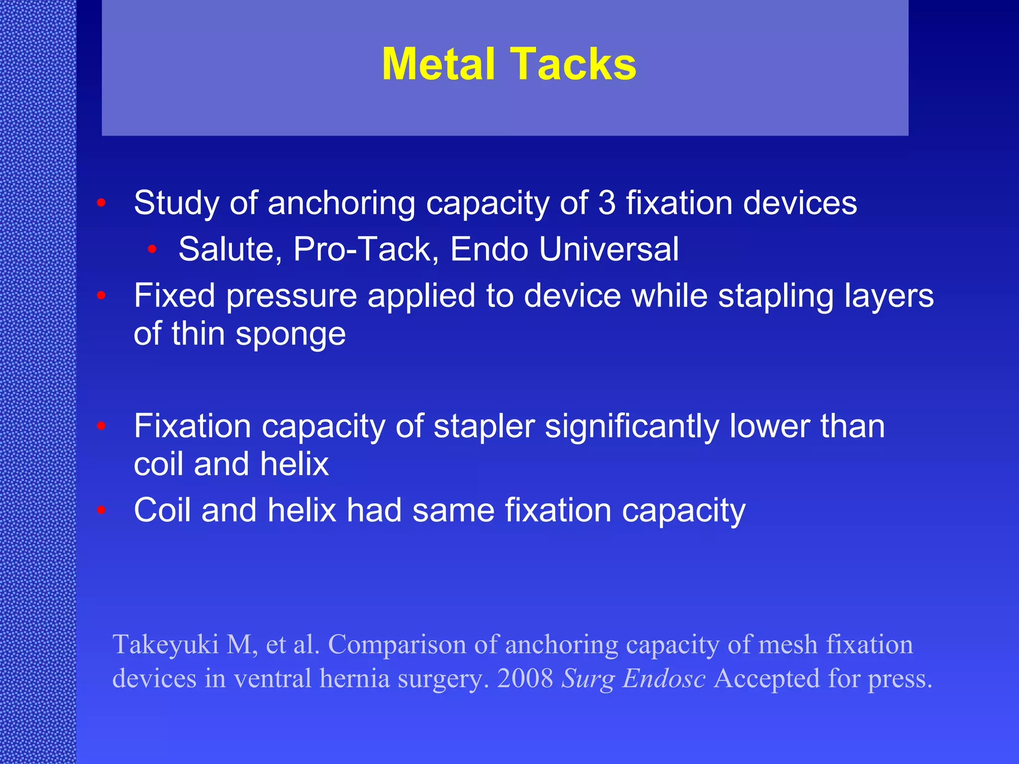 Metal Tacks Study of anchoring capacity of 3 fixation devices Salute, Pro-Tack, Endo Universal Fixed pressure applied to device while stapling layers of thin sponge Fixation capacity of stapler significantly lower than coil and helix Coil and helix had same fixation capacity  Takeyuki M, et al. Comparison of anchoring capacity of mesh fixation devices in ventral hernia surgery. 2008  Surg Endosc  Accepted for press. 