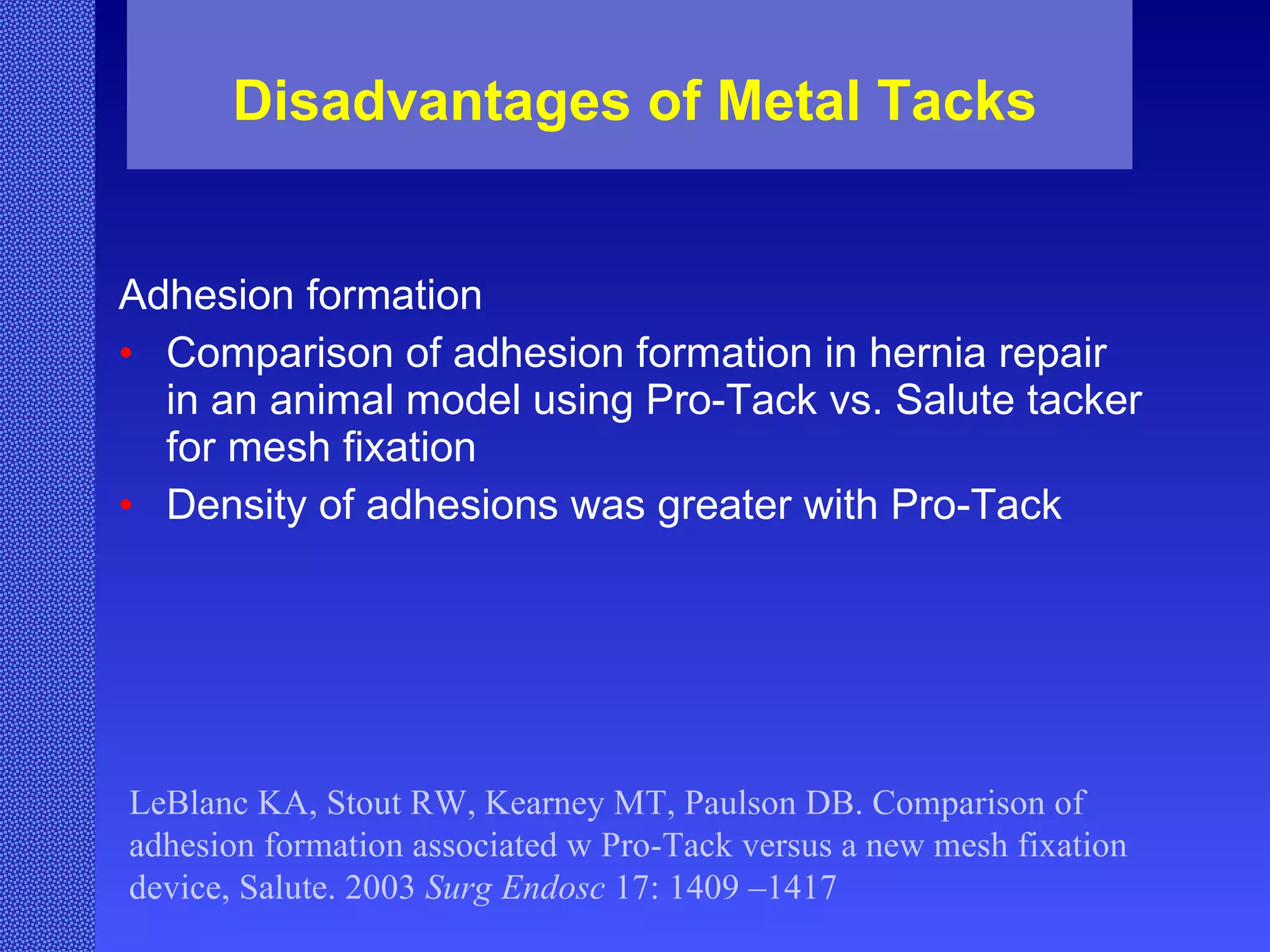 Disadvantages of Metal Tacks Adhesion formation  Comparison of adhesion formation in hernia repair in an animal model using Pro-Tack vs. Salute tacker for mesh fixation Density of adhesions was greater with Pro-Tack LeBlanc KA, Stout RW, Kearney MT, Paulson DB. Comparison of adhesion formation associated w Pro-Tack versus a new mesh fixation device, Salute. 2003  Surg Endosc  17: 1409 –1417 