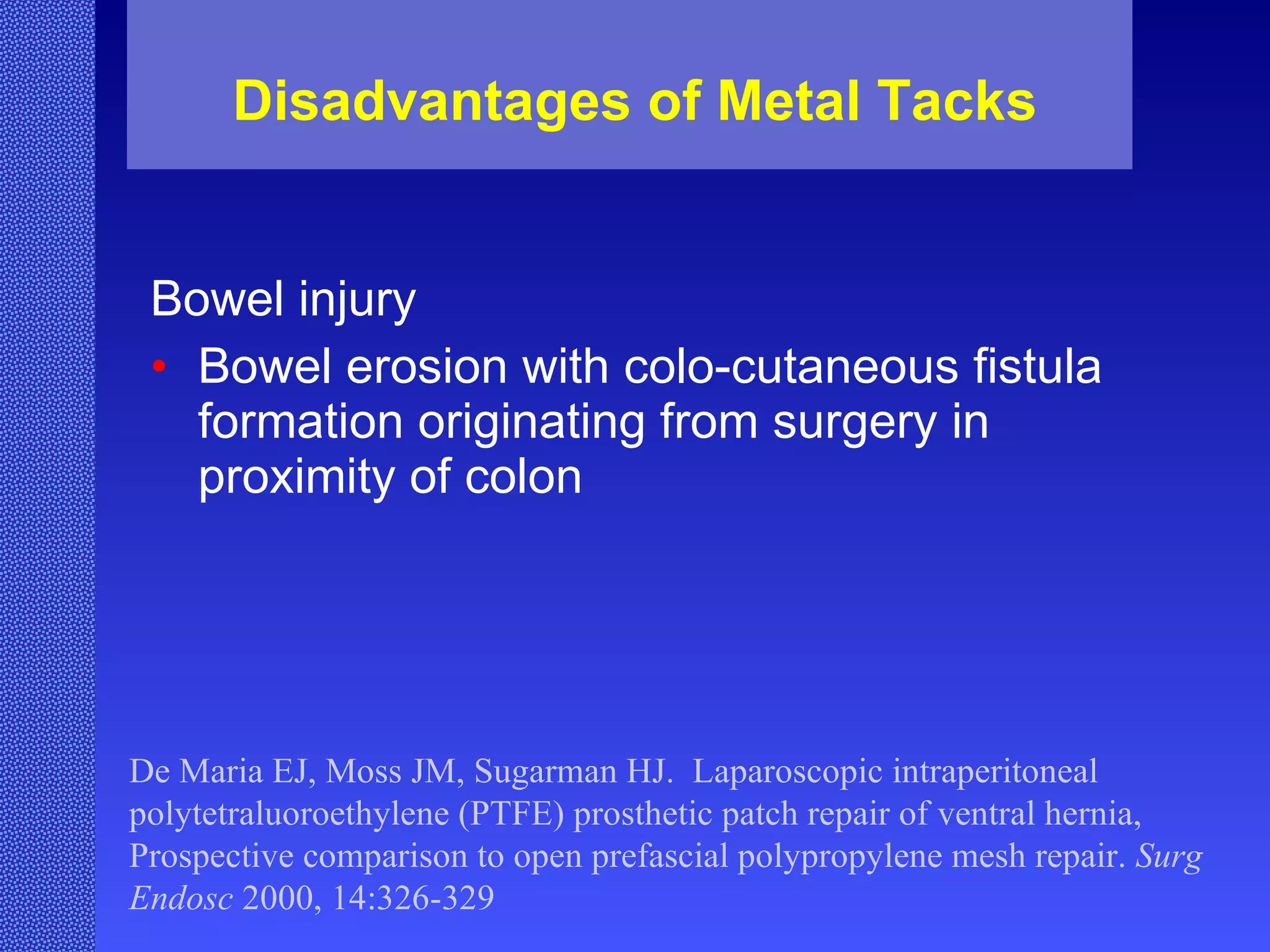 Disadvantages of Metal Tacks Bowel injury  Bowel erosion with colo-cutaneous fistula formation originating from surgery in proximity of colon De Maria EJ, Moss JM, Sugarman HJ.  Laparoscopic intraperitoneal polytetraluoroethylene (PTFE) prosthetic patch repair of ventral hernia, Prospective comparison to open prefascial polypropylene mesh repair.  Surg Endosc  2000, 14:326-329 
