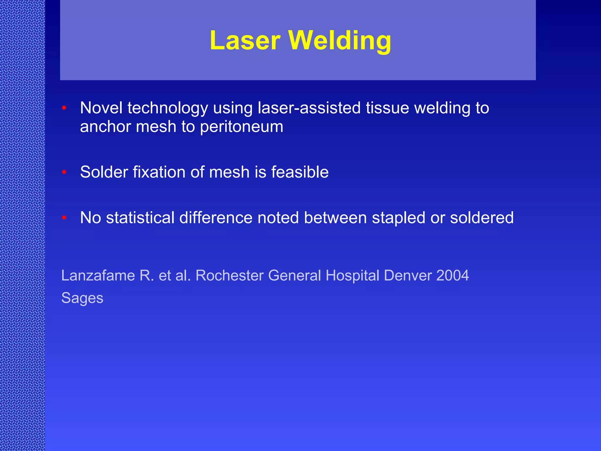 Laser Welding Novel technology using laser-assisted tissue welding to anchor mesh to peritoneum Solder fixation of mesh is feasible   No statistical difference noted between stapled or soldered   Lanzafame R. et al. Rochester General Hospital Denver 2004  Sages   