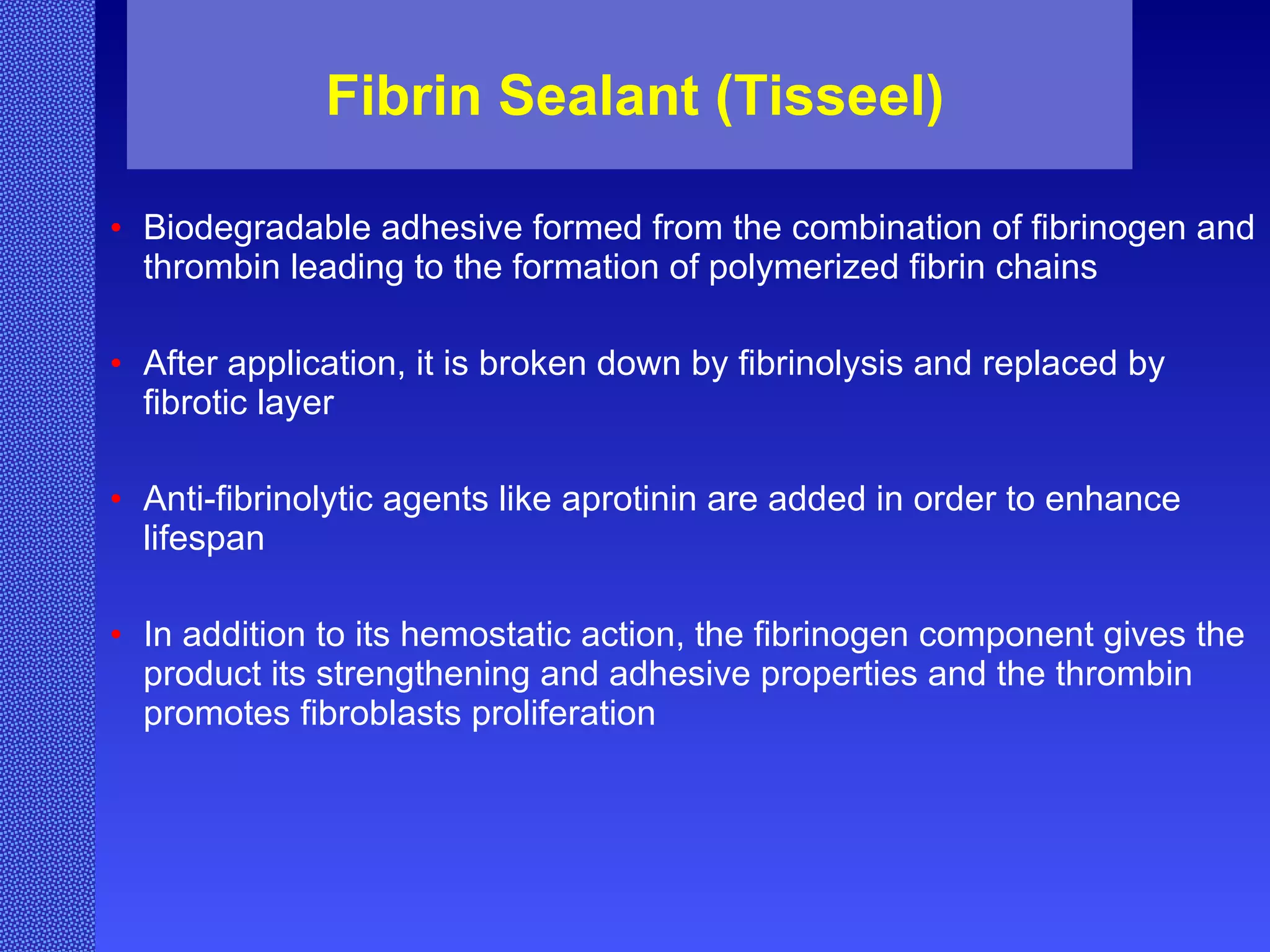 Fibrin Sealant (Tisseel) Biodegradable adhesive formed from the combination of fibrinogen and thrombin leading to the formation of polymerized fibrin chains   After application, it is broken down by fibrinolysis and replaced by fibrotic layer   Anti-fibrinolytic agents like aprotinin are added in order to enhance lifespan In addition to its hemostatic action, the fibrinogen component gives the product its strengthening and adhesive properties and the thrombin promotes fibroblasts proliferation   