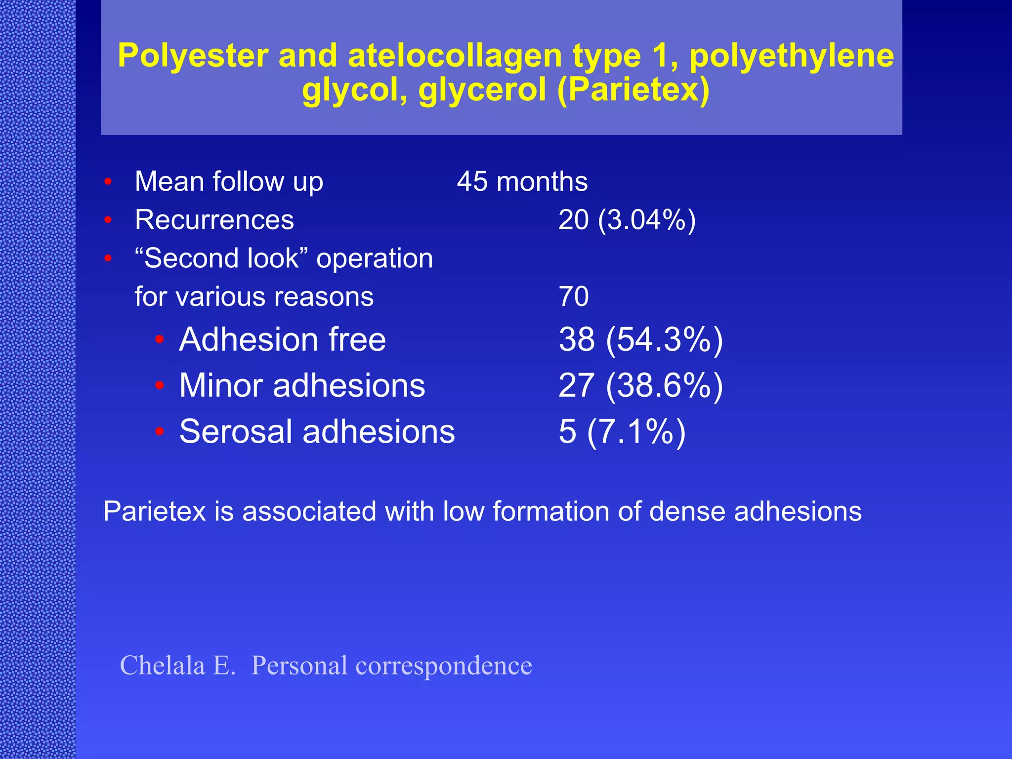 Polyester and atelocollagen type 1, polyethylene glycol, glycerol (Parietex) Mean follow up 45 months Recurrences  20 (3.04%) “ Second look” operation  for various reasons 70  Adhesion free 38 (54.3%) Minor adhesions 27 (38.6%) Serosal adhesions 5 (7.1%) Parietex is associated with low formation of dense adhesions Chelala E.  Personal correspondence 