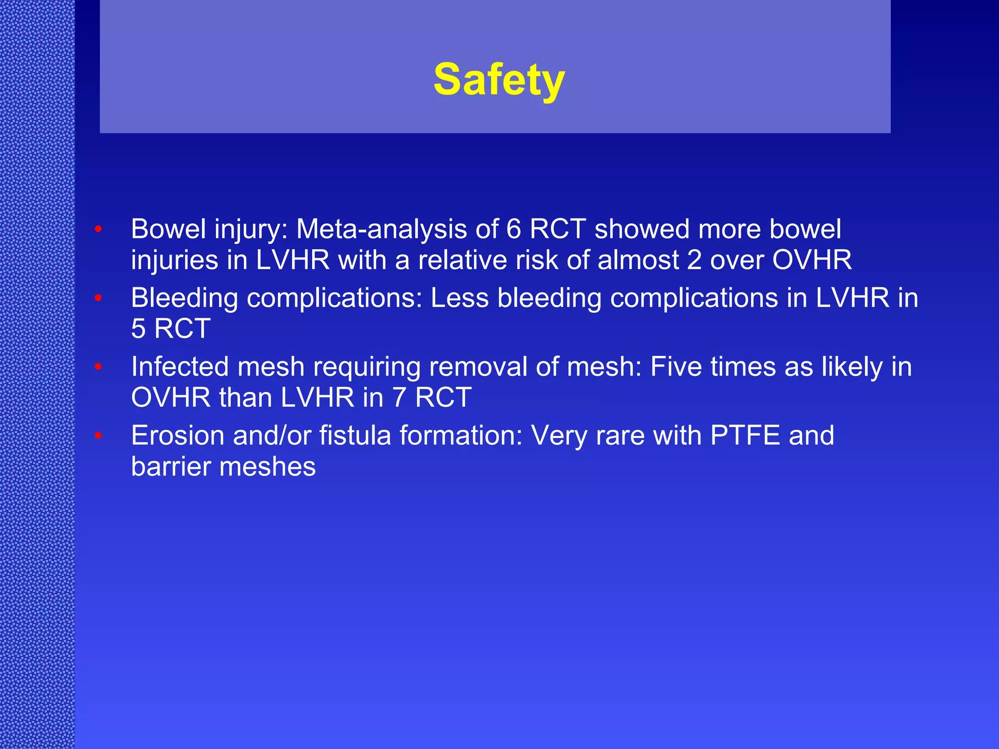 Safety Bowel injury: Meta-analysis of 6 RCT showed more bowel injuries in LVHR with a relative risk of almost 2 over OVHR Bleeding complications: Less bleeding complications in LVHR in 5 RCT Infected mesh requiring removal of mesh: Five times as likely in OVHR than LVHR in 7 RCT Erosion and/or fistula formation: Very rare with PTFE and barrier meshes 