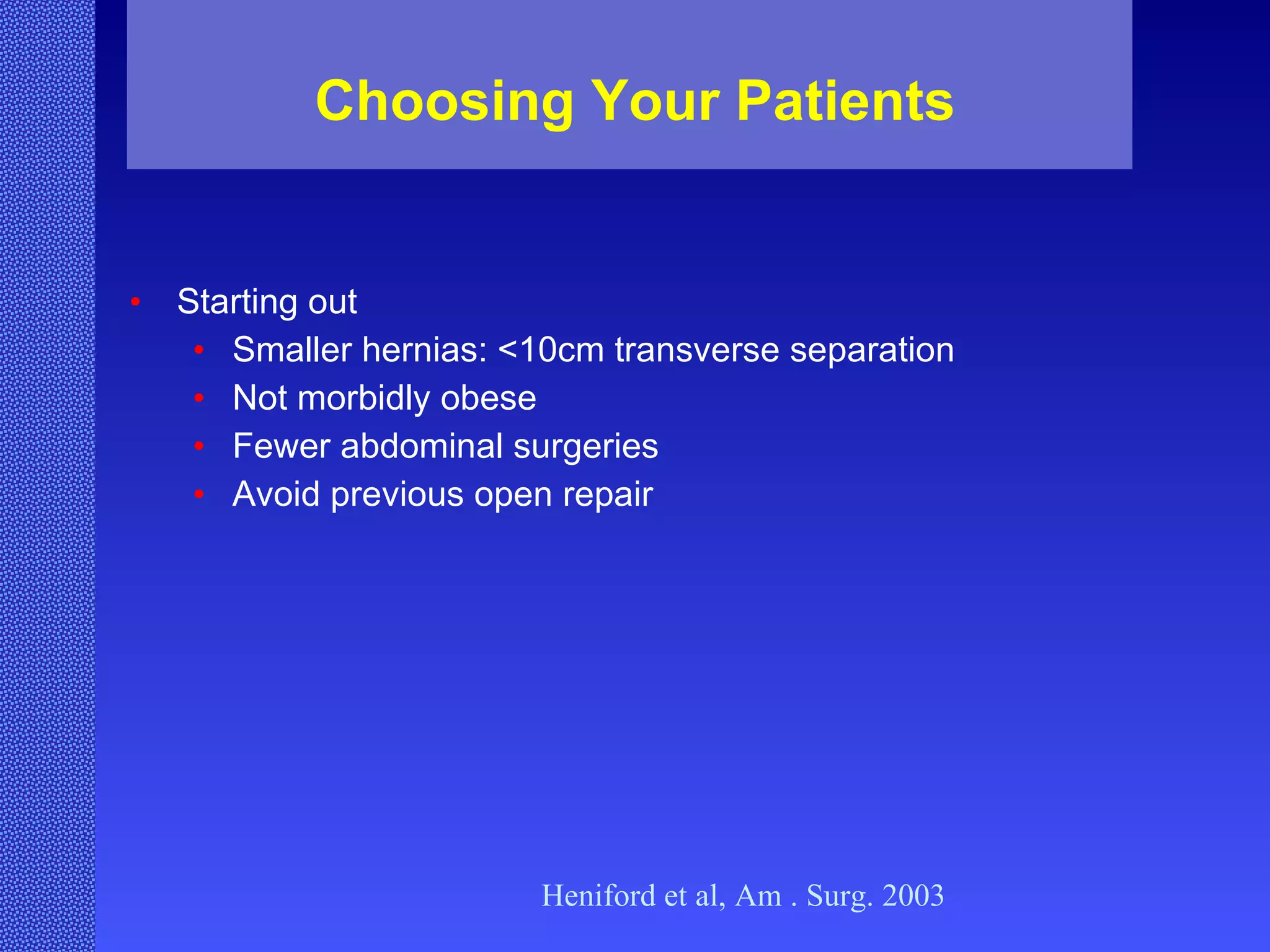 Choosing Your Patients Starting out Smaller hernias: <10cm transverse separation Not morbidly obese Fewer abdominal surgeries Avoid previous open repair Heniford et al, Am . Surg. 2003 