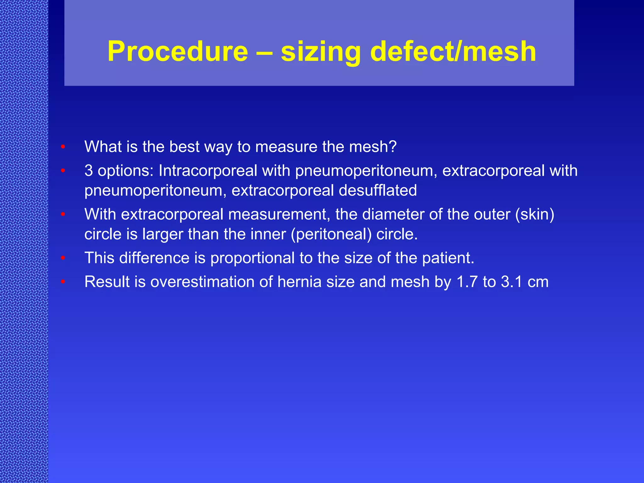 Procedure – sizing defect/mesh What is the best way to measure the mesh? 3 options: Intracorporeal with pneumoperitoneum, extracorporeal with pneumoperitoneum, extracorporeal desufflated With extracorporeal measurement, the diameter of the outer (skin) circle is larger than the inner (peritoneal) circle.  This difference is proportional to the size of the patient. Result is overestimation of hernia size and mesh by 1.7 to 3.1 cm 