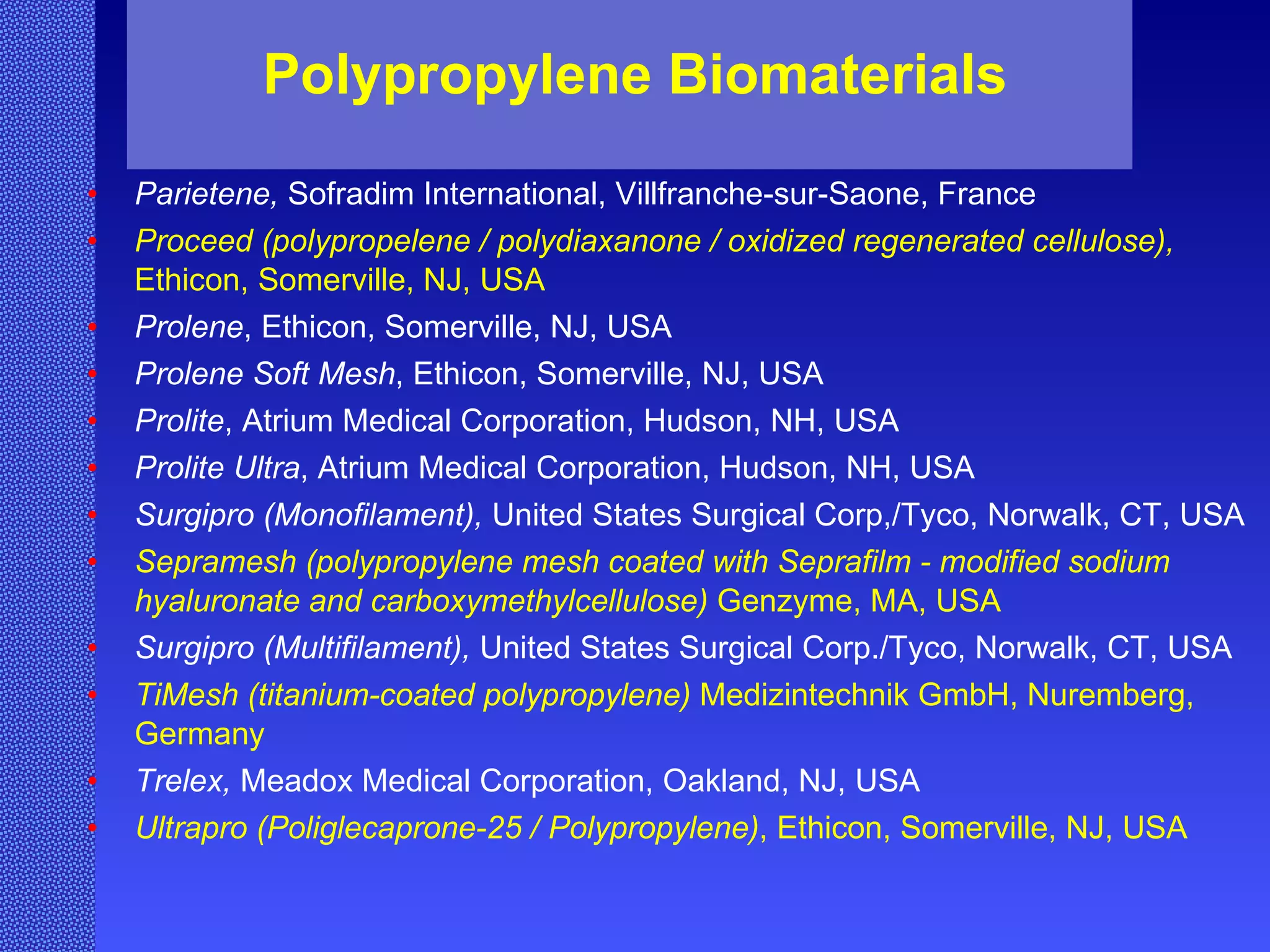 Polypropylene Biomaterials Parietene,  Sofradim International, Villfranche-sur-Saone, France Proceed  (polypropelene /  polydiaxanone / oxidized regenerated cellulose),  Ethicon, Somerville, NJ, USA Prolene , Ethicon, Somerville, NJ, USA Prolene Soft Mesh , Ethicon, Somerville, NJ, USA Prolite , Atrium Medical Corporation, Hudson, NH, USA Prolite Ultra , Atrium Medical Corporation, Hudson, NH, USA Surgipro (Monofilament),  United States Surgical Corp,/Tyco, Norwalk, CT, USA Sepramesh  ( polypropylene mesh coated with Seprafilm - modified sodium hyaluronate and carboxymethylcellulose)  Genzyme, MA, USA Surgipro (Multifilament),  United States Surgical Corp./Tyco, Norwalk, CT, USA TiMesh (titanium-coated polypropylene)  Medizintechnik GmbH, Nuremberg, Germany Trelex,  Meadox Medical Corporation, Oakland, NJ, USA   Ultrapro (Poliglecaprone-25 / Polypropylene) ,  Ethicon, Somerville, NJ, USA 