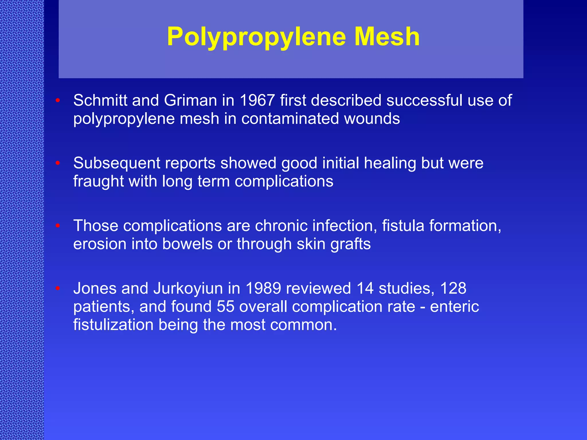 Polypropylene Mesh Schmitt and Griman in 1967 first described successful use of polypropylene mesh in contaminated wounds Subsequent reports showed good initial healing but were fraught with long term complications   Those complications are chronic infection, fistula formation, erosion into bowels or through skin grafts Jones and Jurkoyiun in 1989 reviewed 14 studies, 128 patients, and found 55 overall complication rate - enteric fistulization being the most common.   
