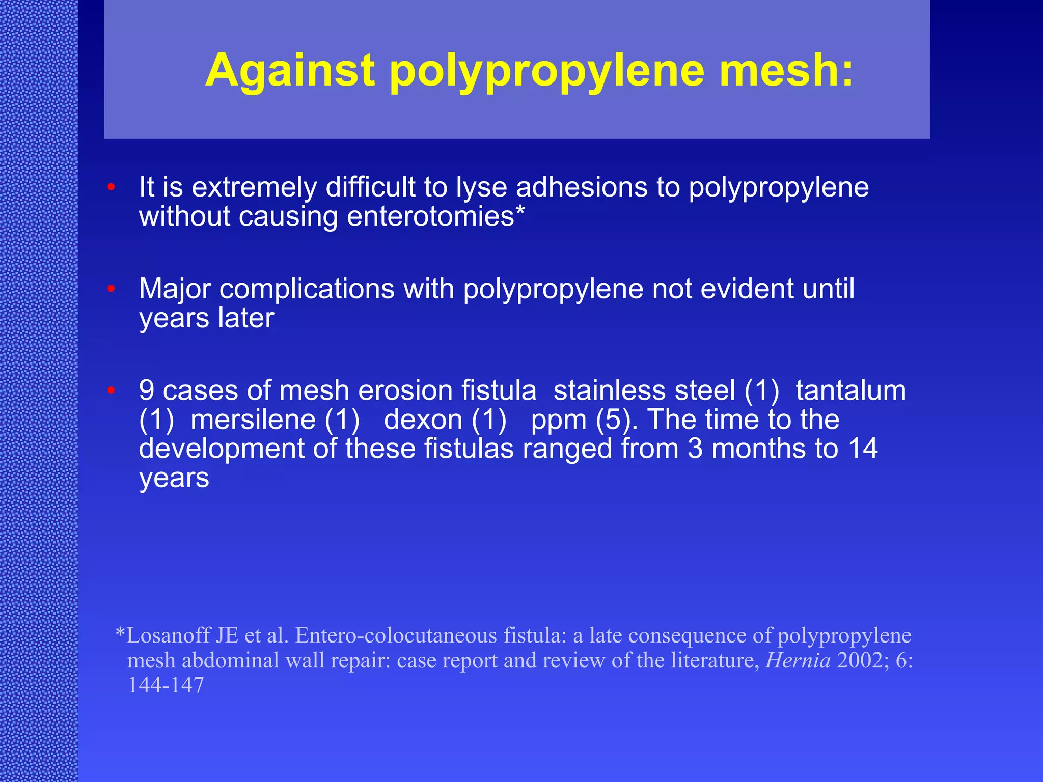 Against polypropylene mesh: It is extremely difficult to lyse adhesions to polypropylene without causing enterotomies*   Major complications with polypropylene not evident until years later   9 cases of mesh erosion fistula  stainless steel (1)  tantalum (1)  mersilene (1)  dexon (1)  ppm (5). The time to the development of these fistulas ranged from 3 months to 14 years   *Losanoff JE et al. Entero-colocutaneous fistula: a late consequence of polypropylene mesh abdominal wall repair: case report and review of the literature,  Hernia  2002; 6: 144-147   