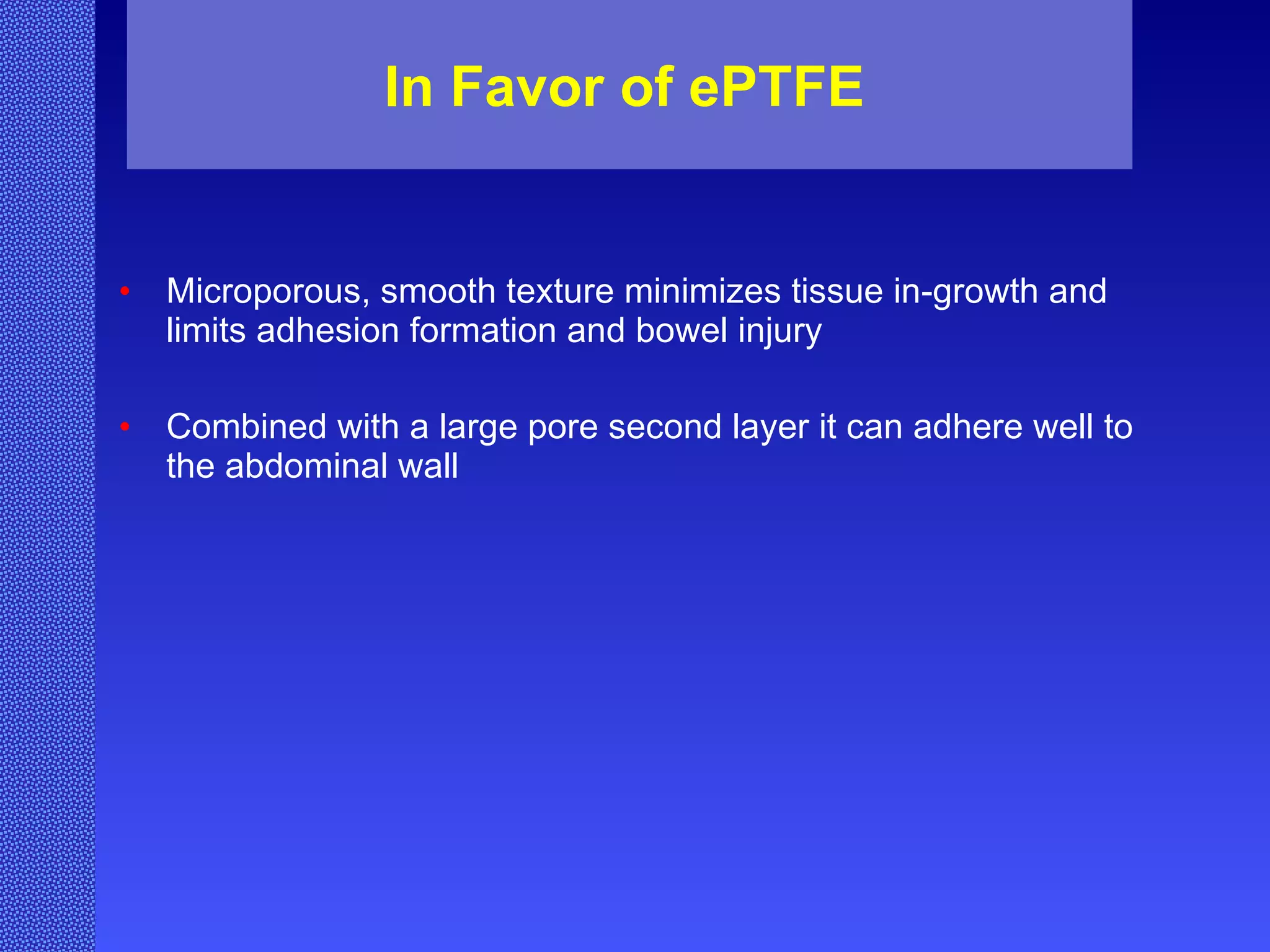 In Favor of ePTFE Microporous, smooth texture minimizes tissue in-growth and limits adhesion formation and bowel injury Combined with a large pore second layer it can adhere well to the abdominal wall 