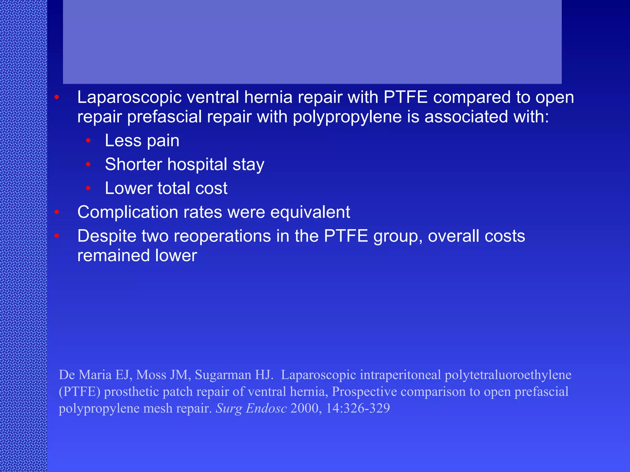 Laparoscopic ventral hernia repair with PTFE compared to open repair prefascial repair with polypropylene is associated with:  Less pain Shorter hospital stay Lower total cost Complication rates were equivalent Despite two reoperations in the PTFE group, overall costs remained lower De Maria EJ, Moss JM, Sugarman HJ.  Laparoscopic intraperitoneal polytetraluoroethylene (PTFE) prosthetic patch repair of ventral hernia, Prospective comparison to open prefascial polypropylene mesh repair.  Surg Endosc  2000, 14:326-329 