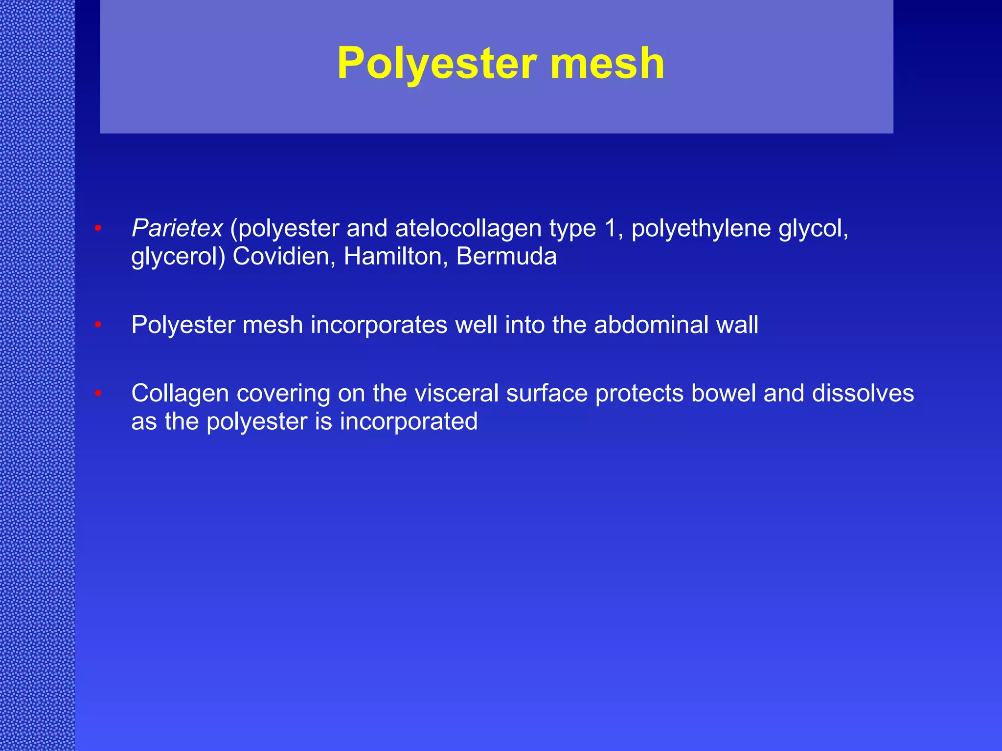 Polyester mesh Parietex  (polyester and atelocollagen type 1, polyethylene glycol, glycerol) Covidien, Hamilton, Bermuda Polyester mesh incorporates well into the abdominal wall Collagen covering on the visceral surface protects bowel and dissolves as the polyester is incorporated 