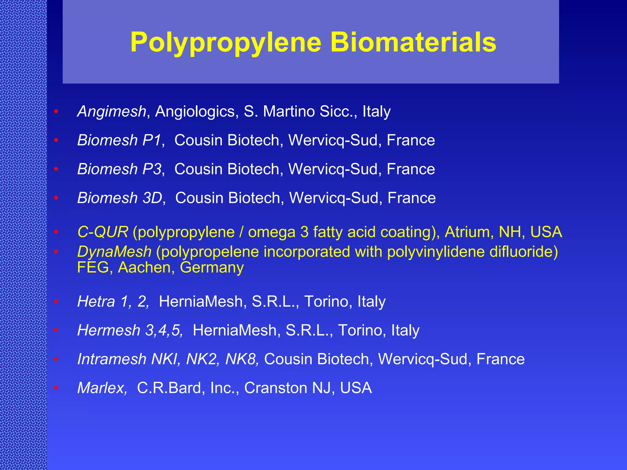 Polypropylene Biomaterials Angimesh , Angiologics, S. Martino Sicc., Italy Biomesh P1 ,  Cousin Biotech, Wervicq-Sud, France Biomesh P3 ,  Cousin Biotech, Wervicq-Sud, France Biomesh 3D ,  Cousin Biotech, Wervicq-Sud, France C-QUR  (polypropylene / omega 3 fatty acid coating), Atrium, NH, USA DynaMesh  (polypropelene incorporated with polyvinylidene difluoride) FEG, Aachen, Germany Hetra 1, 2,   HerniaMesh, S.R.L., Torino, Italy Hermesh 3,4,5,   HerniaMesh, S.R.L., Torino, Italy Intramesh NKI, NK2, NK8,  Cousin Biotech, Wervicq-Sud, France Marlex,  C.R.Bard, Inc., Cranston NJ, USA 