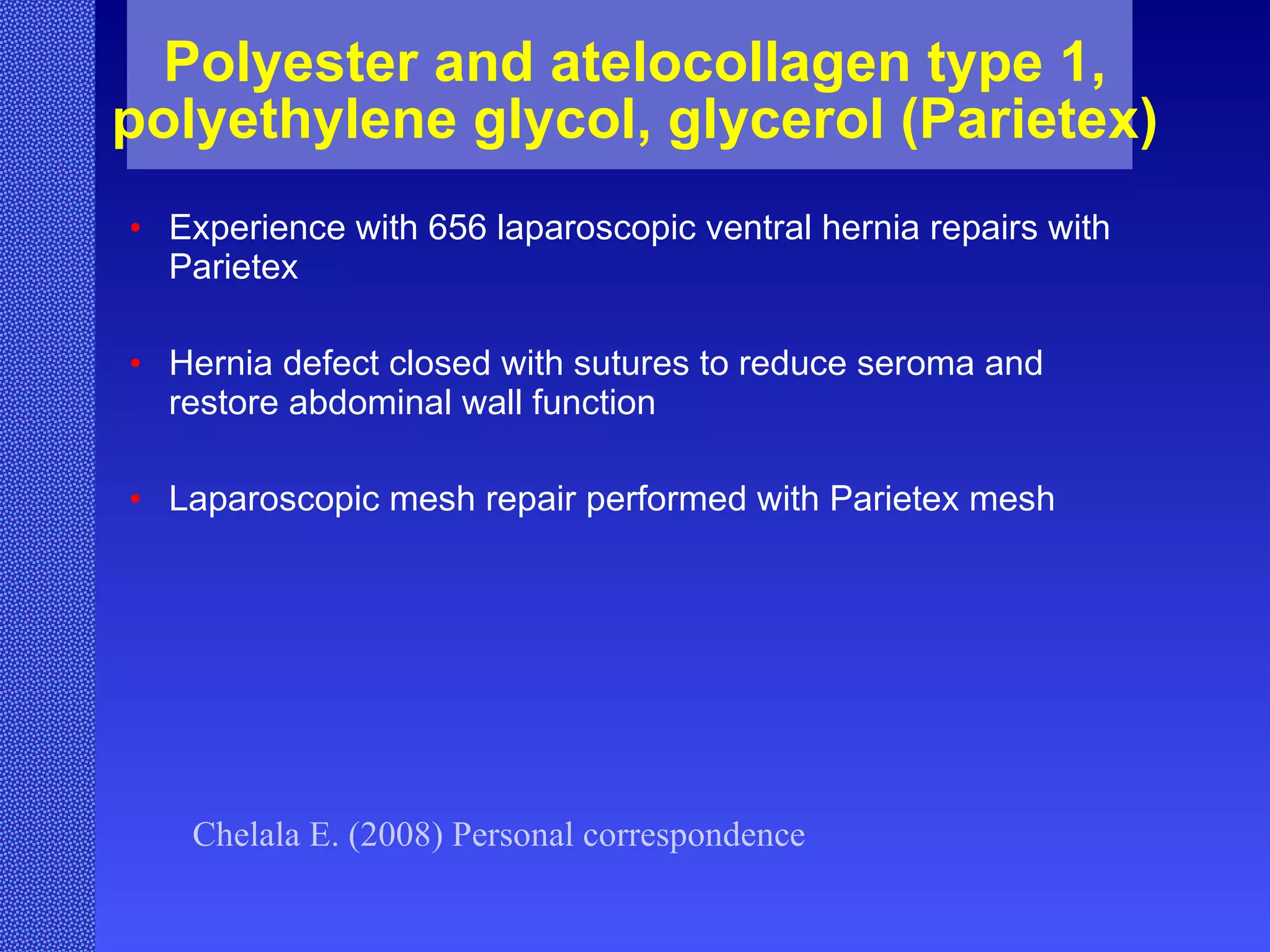 Polyester and atelocollagen type 1, polyethylene glycol, glycerol (Parietex) Experience with 656 laparoscopic ventral hernia repairs with Parietex Hernia defect closed with sutures to reduce seroma and restore abdominal wall function Laparoscopic mesh repair performed with Parietex mesh Chelala E. (2008) Personal correspondence 