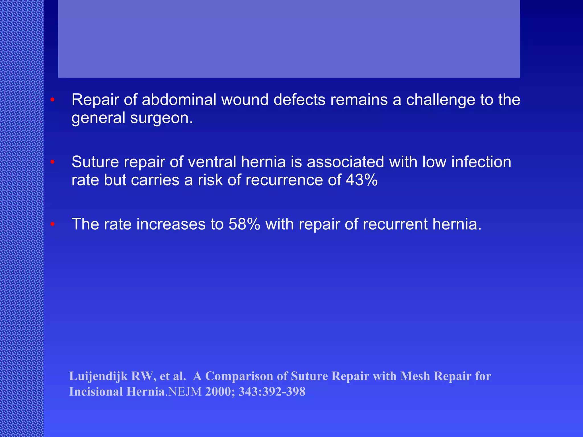 Repair of abdominal wound defects remains a challenge to the general surgeon. Suture repair of ventral hernia is associated with low infection rate but carries a risk of recurrence of 43% The rate increases to 58% with repair of recurrent hernia. Luijendijk   RW, et al.  A Comparison of Suture Repair with Mesh Repair for Incisional Hernia .NEJM  2000; 343:392-398  