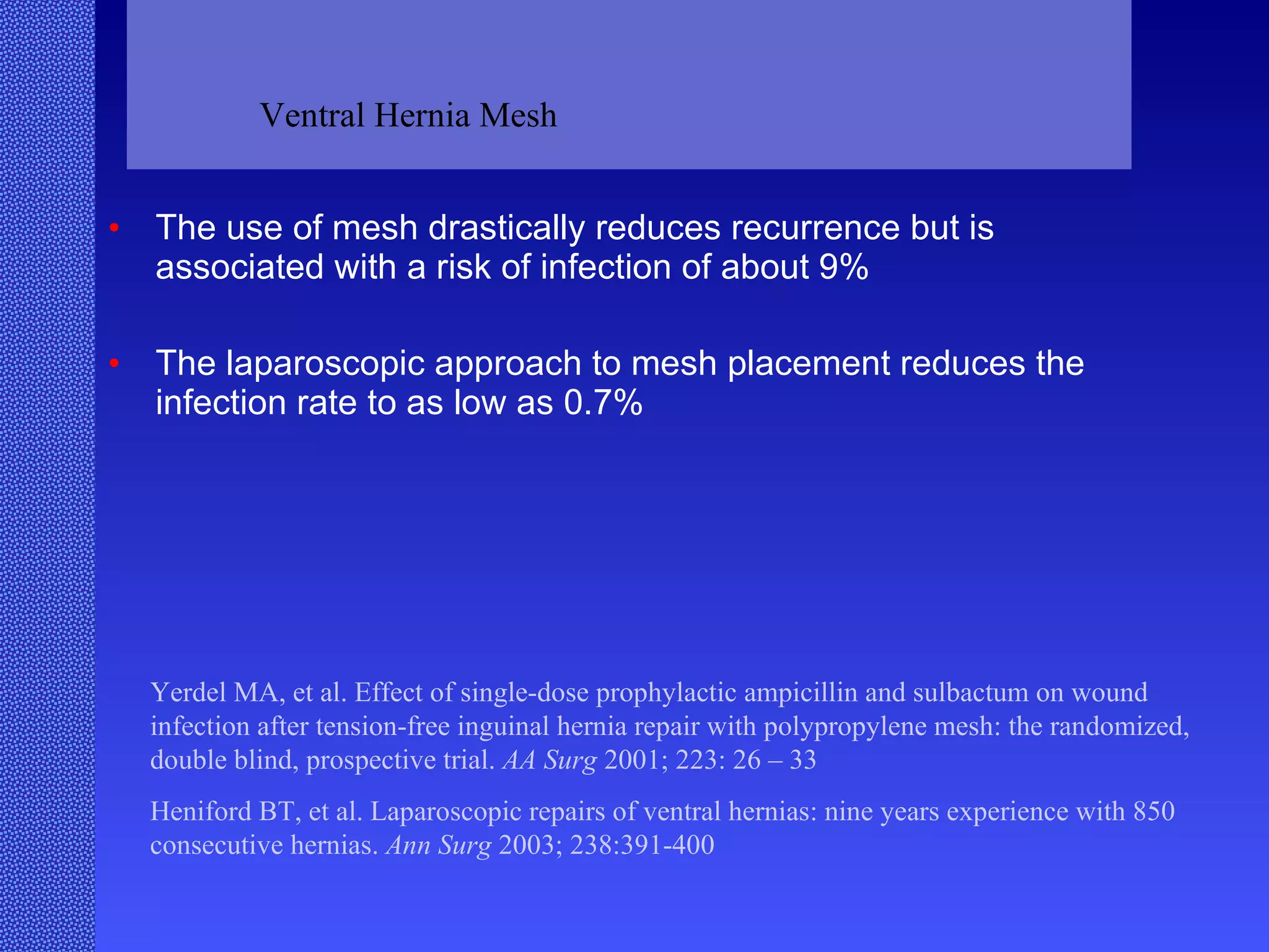 The use of mesh drastically reduces recurrence but is associated with a risk of infection of about 9% The laparoscopic approach to mesh placement reduces the infection rate to as low as 0.7% Yerdel MA, et al. Effect of single-dose prophylactic ampicillin and sulbactum on wound infection after tension-free inguinal hernia repair with polypropylene mesh: the randomized, double blind, prospective trial.  AA Surg  2001; 223: 26 – 33 Heniford BT, et al. Laparoscopic repairs of ventral hernias: nine years experience with 850 consecutive hernias.  Ann Surg  2003; 238:391-400 Ventral Hernia Mesh 
