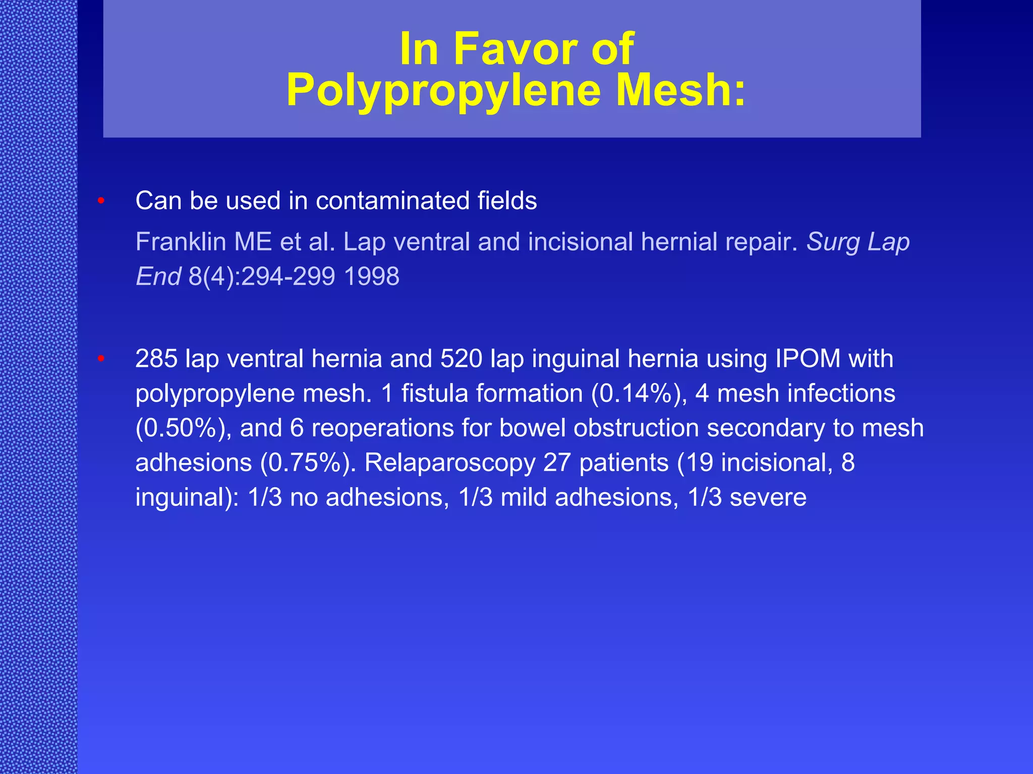 In Favor of Polypropylene Mesh: Can be used in contaminated fields Franklin ME et al. Lap ventral and incisional hernial repair.  Surg Lap End  8(4):294-299 1998 285 lap ventral hernia and 520 lap inguinal hernia using IPOM with polypropylene mesh. 1 fistula formation (0.14%), 4 mesh infections (0.50%), and 6 reoperations for bowel obstruction secondary to mesh adhesions (0.75%). Relaparoscopy 27 patients (19 incisional, 8 inguinal): 1/3 no adhesions, 1/3 mild adhesions, 1/3 severe  