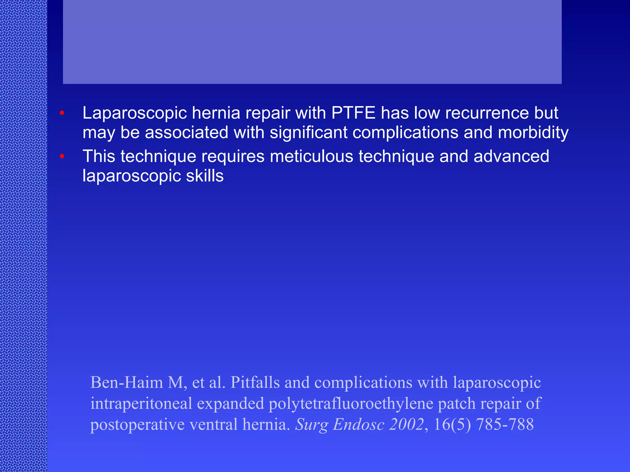 Laparoscopic hernia repair with PTFE has low recurrence but may be associated with significant complications and morbidity  This technique requires meticulous technique and advanced laparoscopic skills Ben-Haim M, et al. Pitfalls and complications with laparoscopic intraperitoneal expanded polytetrafluoroethylene patch repair of postoperative ventral hernia.  Surg Endosc 2002 , 16(5) 785-788  