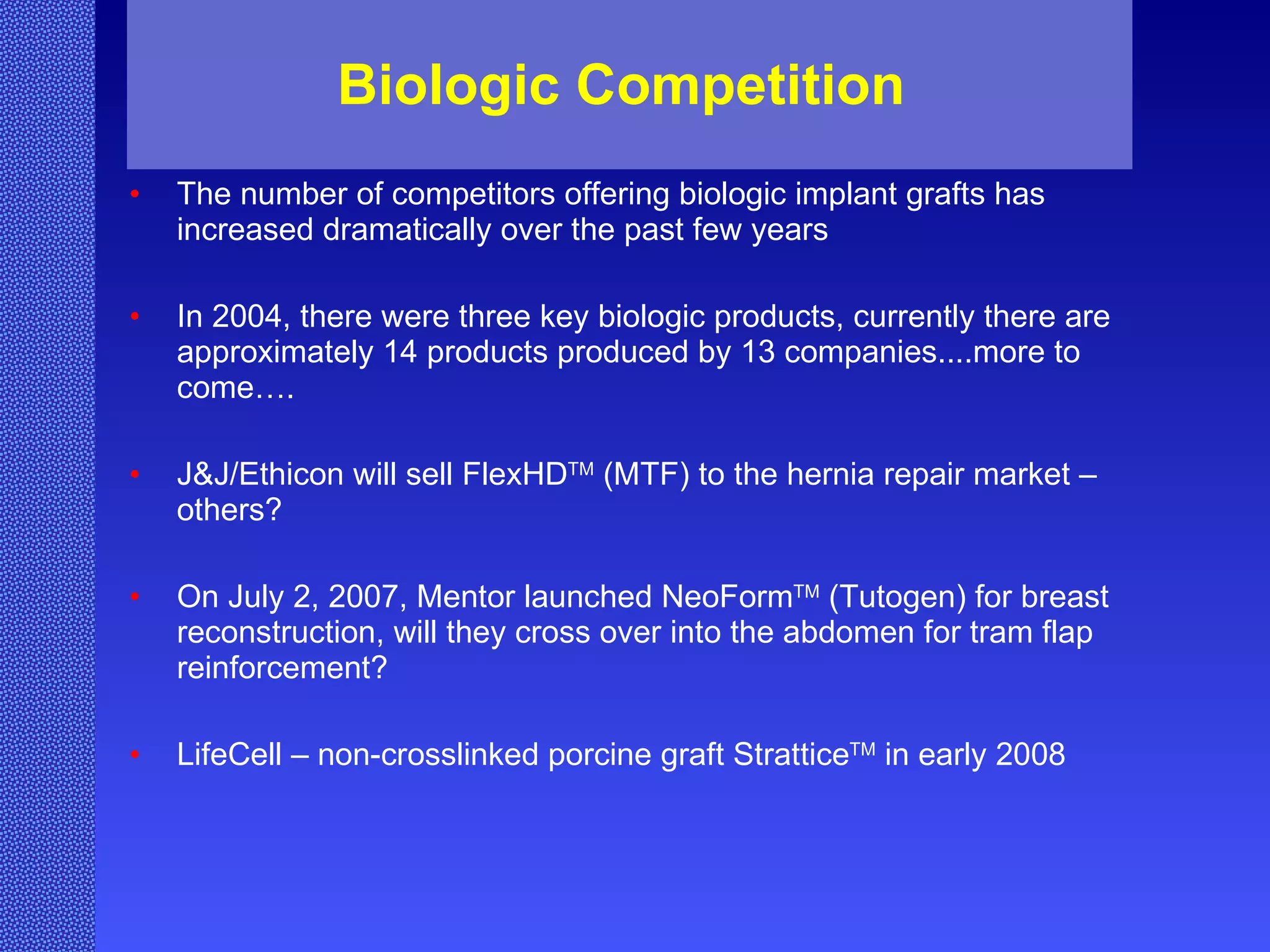 Biologic Competition  The number of competitors offering biologic implant grafts has increased dramatically over the past few years  In 2004, there were three key biologic products, currently there are approximately 14 products produced by 13 companies....more to come…. J&J/Ethicon will sell FlexHD TM  (MTF) to the hernia repair market – others? On July 2, 2007, Mentor launched NeoForm TM  (Tutogen) for breast reconstruction, will they cross over into the abdomen for tram flap reinforcement? LifeCell – non-crosslinked porcine graft Strattice TM  in early 2008  