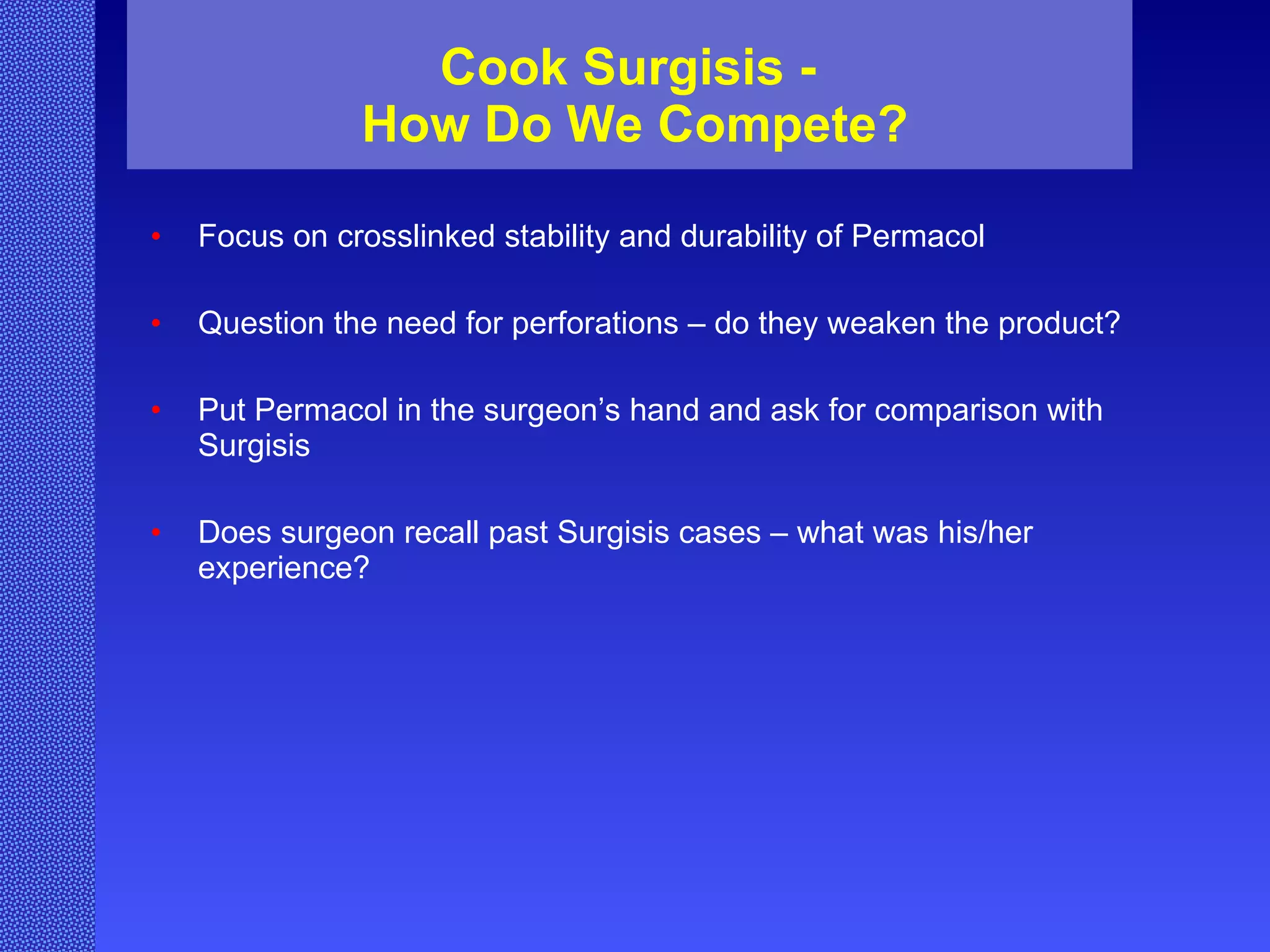Cook Surgisis -  How Do We Compete? Focus on crosslinked stability and durability of Permacol Question the need for perforations – do they weaken the product? Put Permacol in the surgeon’s hand and ask for comparison with Surgisis Does surgeon recall past Surgisis cases – what was his/her experience? 