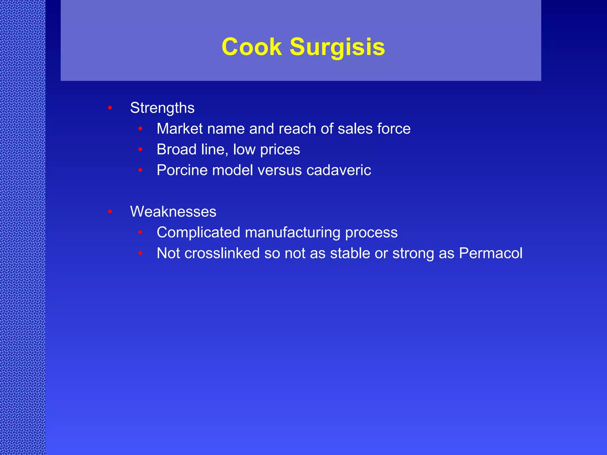 Cook Surgisis Strengths Market name and reach of sales force Broad line, low prices Porcine model versus cadaveric Weaknesses Complicated manufacturing process Not crosslinked so not as stable or strong as Permacol 
