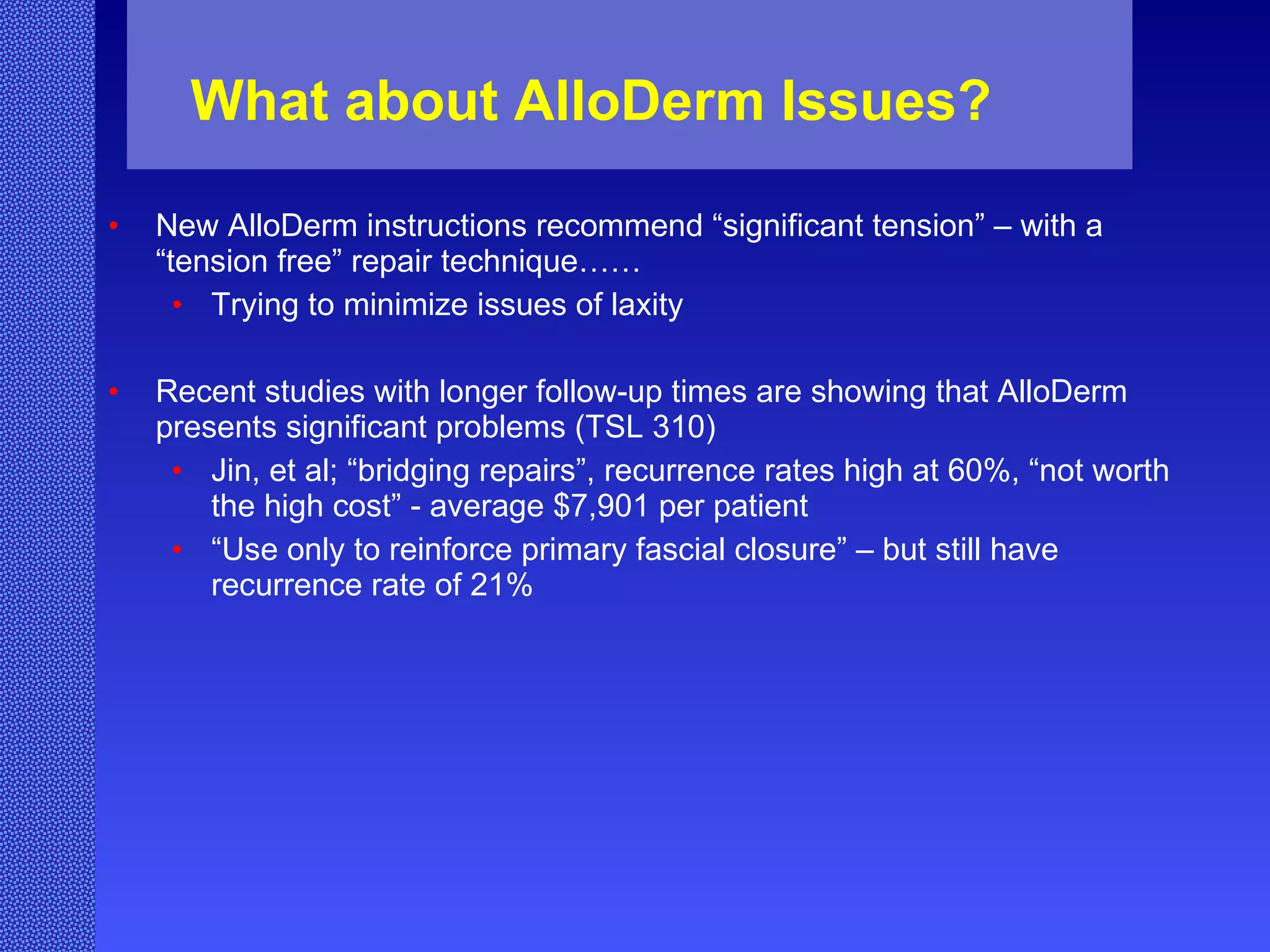 What about AlloDerm Issues? New AlloDerm instructions recommend “significant tension” – with a “tension free” repair technique…… Trying to minimize issues of laxity Recent studies with longer follow-up times are showing that AlloDerm presents significant problems (TSL 310) Jin, et al; “bridging repairs”, recurrence rates high at 60%, “not worth the high cost” - average $7,901 per patient “ Use only to reinforce primary fascial closure” – but still have recurrence rate of 21% 