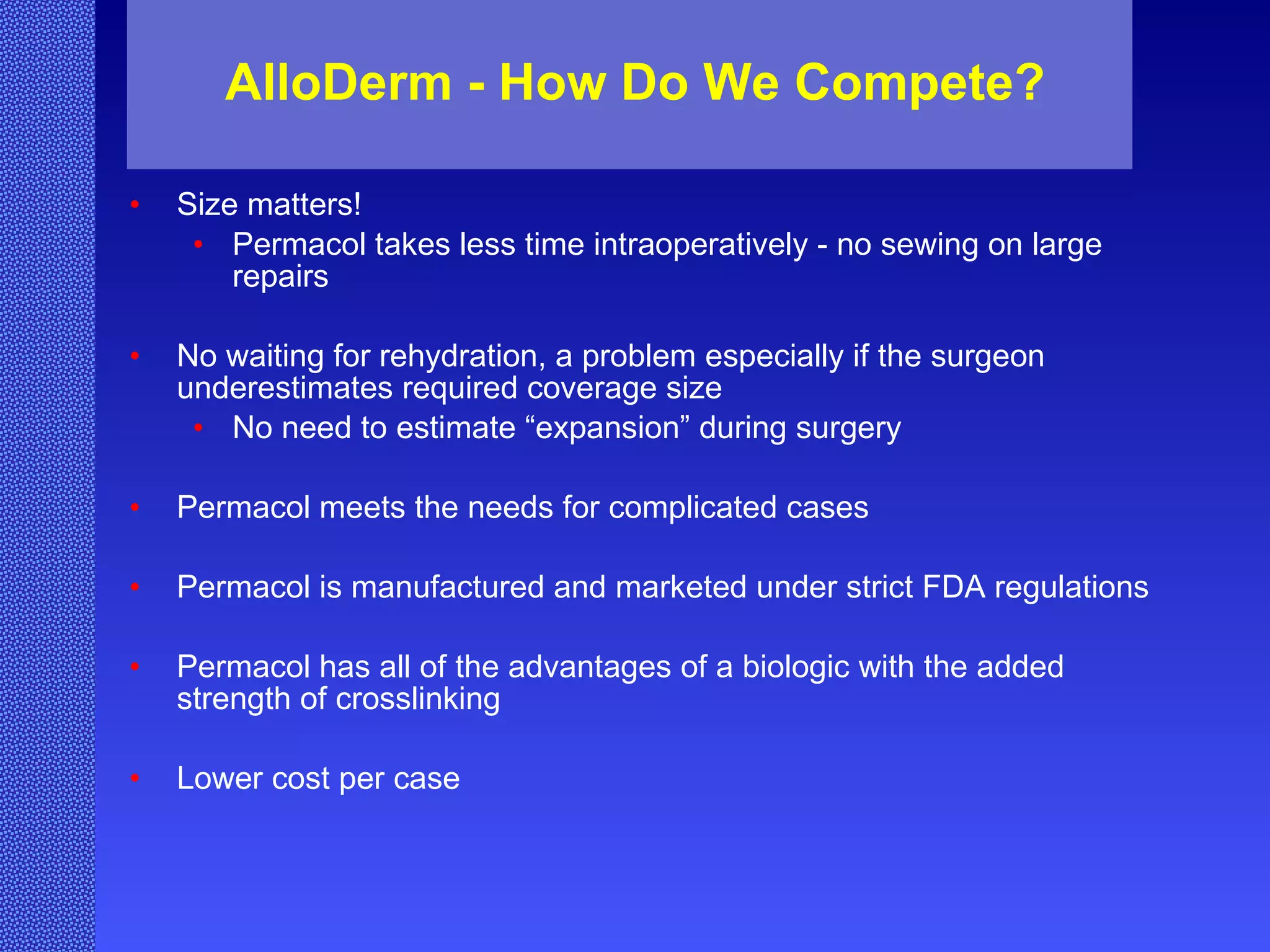 AlloDerm - How Do We Compete? Size matters! Permacol takes less time intraoperatively - no sewing on large repairs No waiting for rehydration, a problem especially if the surgeon underestimates required coverage size  No need to estimate “expansion” during surgery Permacol meets the needs for complicated cases Permacol is manufactured and marketed under strict FDA regulations Permacol has all of the advantages of a biologic with the added strength of crosslinking Lower cost per case 