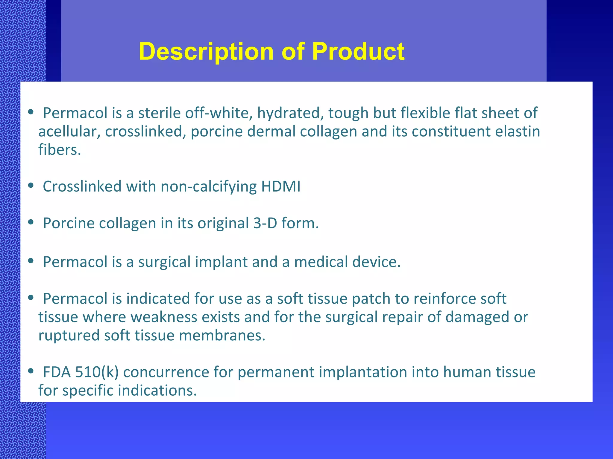 Description of Product Permacol is a sterile off-white, hydrated, tough but flexible flat sheet of acellular, crosslinked, porcine dermal collagen and its constituent elastin fibers. Crosslinked with non-calcifying HDMI  Porcine collagen in its original 3-D form. Permacol is a surgical implant and a medical device. Permacol is indicated for use as a soft tissue patch to reinforce soft  tissue where weakness exists and for the surgical repair of damaged or ruptured soft tissue membranes. FDA 510(k) concurrence for permanent implantation into human tissue  for specific indications. 