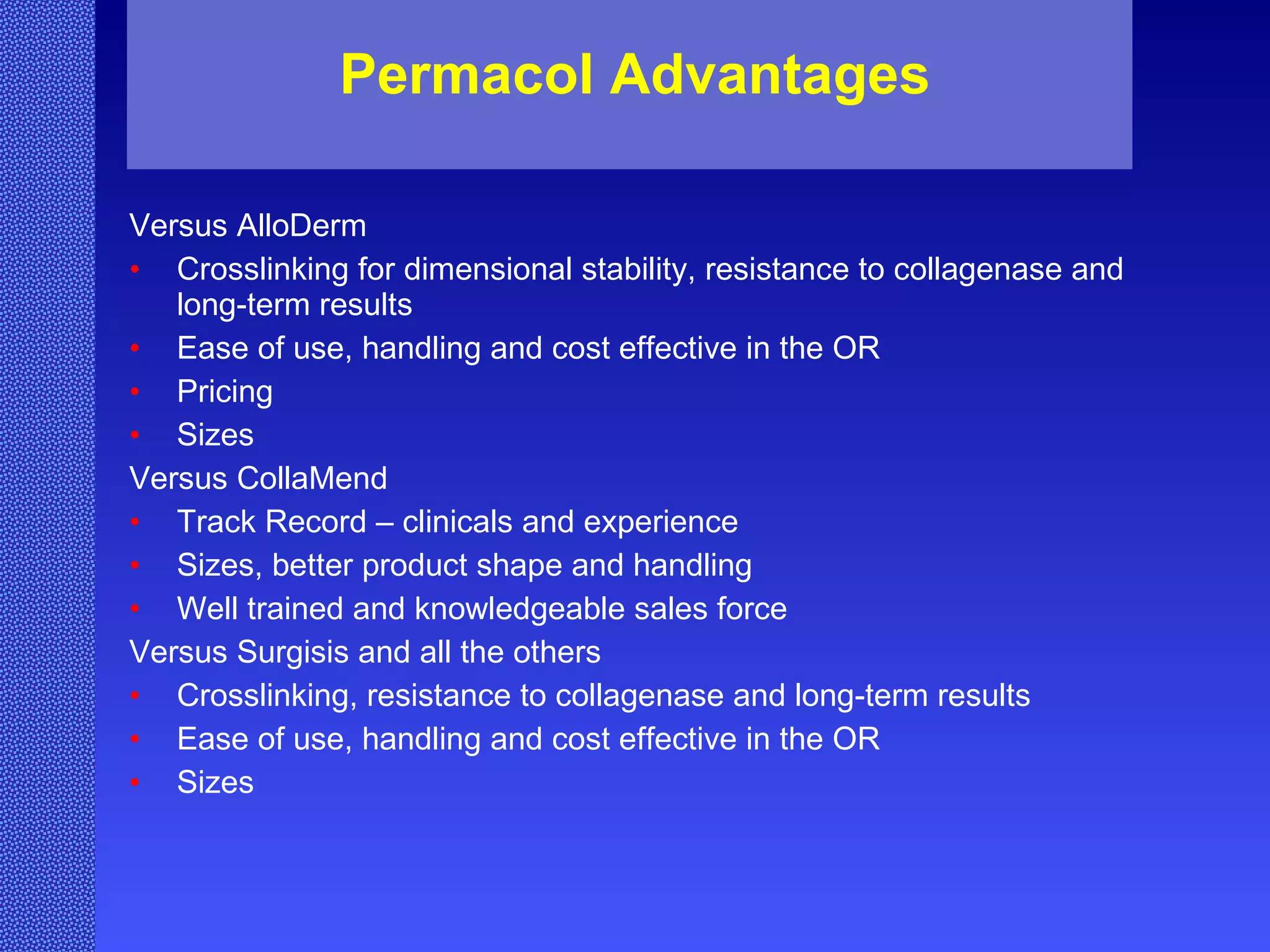 Permacol Advantages Versus AlloDerm Crosslinking for dimensional stability, resistance to collagenase and long-term results Ease of use, handling and cost effective in the OR Pricing  Sizes Versus CollaMend Track Record – clinicals and experience  Sizes, better product shape and handling Well trained and knowledgeable sales force Versus Surgisis and all the others Crosslinking, resistance to collagenase and long-term results  Ease of use, handling and cost effective in the OR Sizes 