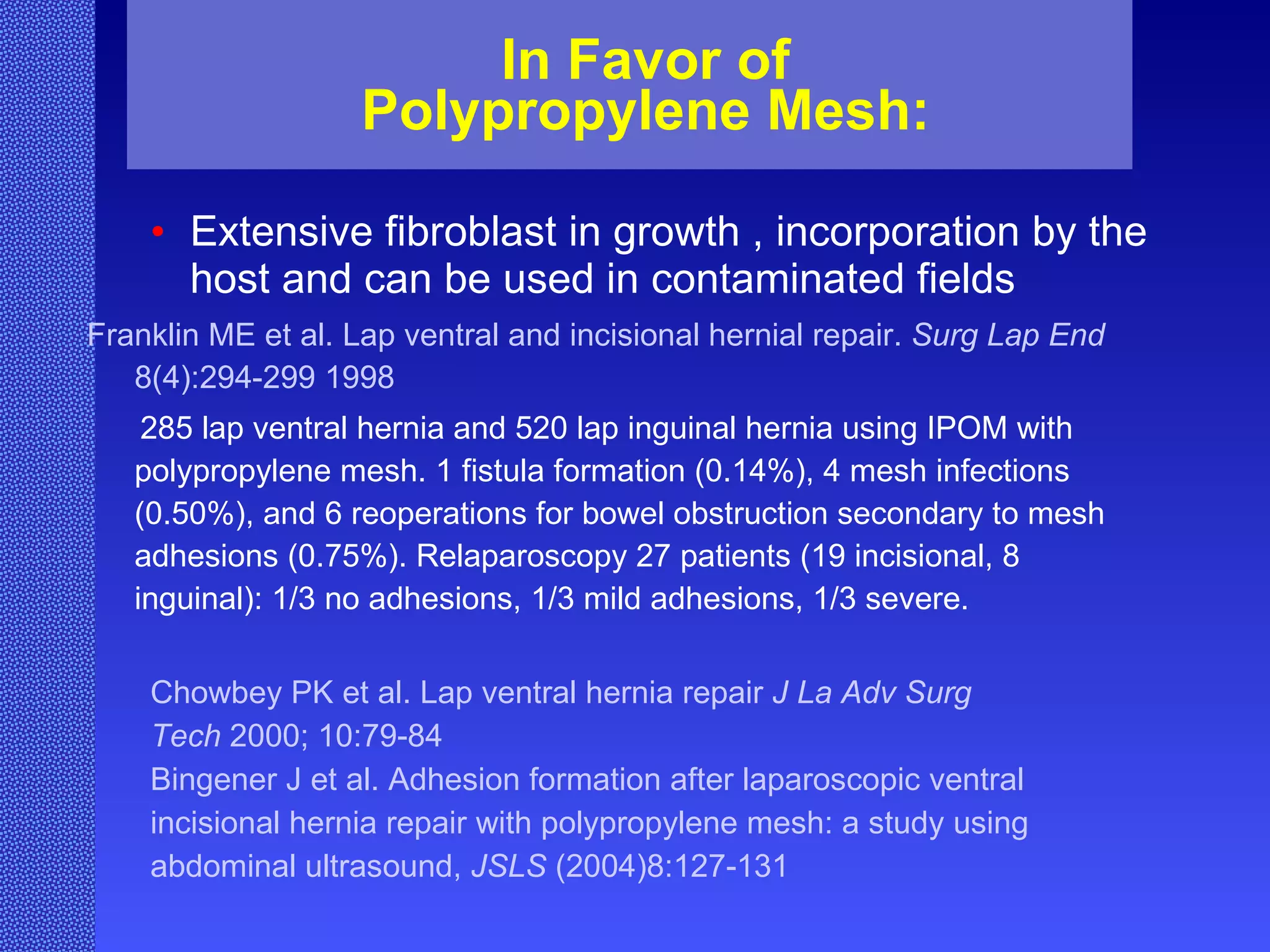 In Favor of Polypropylene Mesh: Extensive fibroblast in growth , incorporation by the host and  can be used in contaminated fields Franklin ME et al. Lap ventral and incisional hernial repair.  Surg Lap End  8(4):294-299 1998 285 lap ventral hernia and 520 lap inguinal hernia using IPOM with polypropylene mesh. 1 fistula formation (0.14%), 4 mesh infections (0.50%), and 6 reoperations for bowel obstruction secondary to mesh adhesions (0.75%). Relaparoscopy 27 patients (19 incisional, 8 inguinal): 1/3 no adhesions, 1/3 mild adhesions, 1/3 severe. Chowbey PK et al. Lap ventral hernia repair  J La Adv Surg   Tech  2000; 10:79-84 Bingener J et al. Adhesion formation after laparoscopic ventral  incisional hernia repair with polypropylene mesh: a study using abdominal ultrasound,  JSLS  (2004)8:127-131  