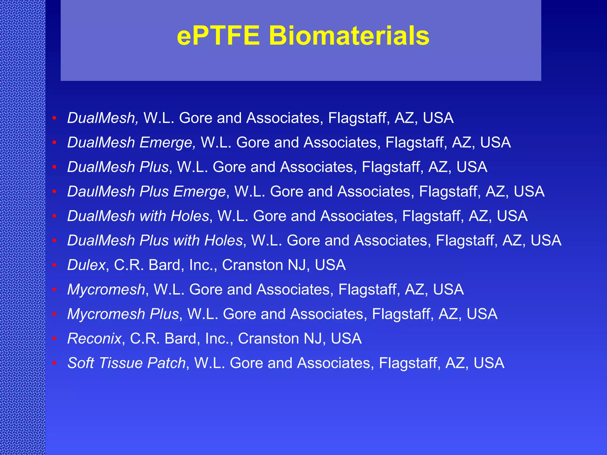 ePTFE Biomaterials DualMesh,  W.L. Gore and Associates, Flagstaff, AZ, USA DualMesh Emerge,  W.L. Gore and Associates, Flagstaff, AZ, USA DualMesh Plus , W.L. Gore and Associates, Flagstaff, AZ, USA DaulMesh Plus Emerge , W.L. Gore and Associates, Flagstaff, AZ, USA DualMesh with Holes , W.L. Gore and Associates, Flagstaff, AZ, USA DualMesh Plus with Holes , W.L. Gore and Associates, Flagstaff, AZ, USA   Dulex , C.R. Bard, Inc., Cranston NJ, USA Mycromesh , W.L. Gore and Associates, Flagstaff, AZ, USA Mycromesh Plus , W.L. Gore and Associates, Flagstaff, AZ, USA Reconix , C.R. Bard, Inc., Cranston NJ, USA Soft Tissue Patch , W.L. Gore and Associates, Flagstaff, AZ, USA   