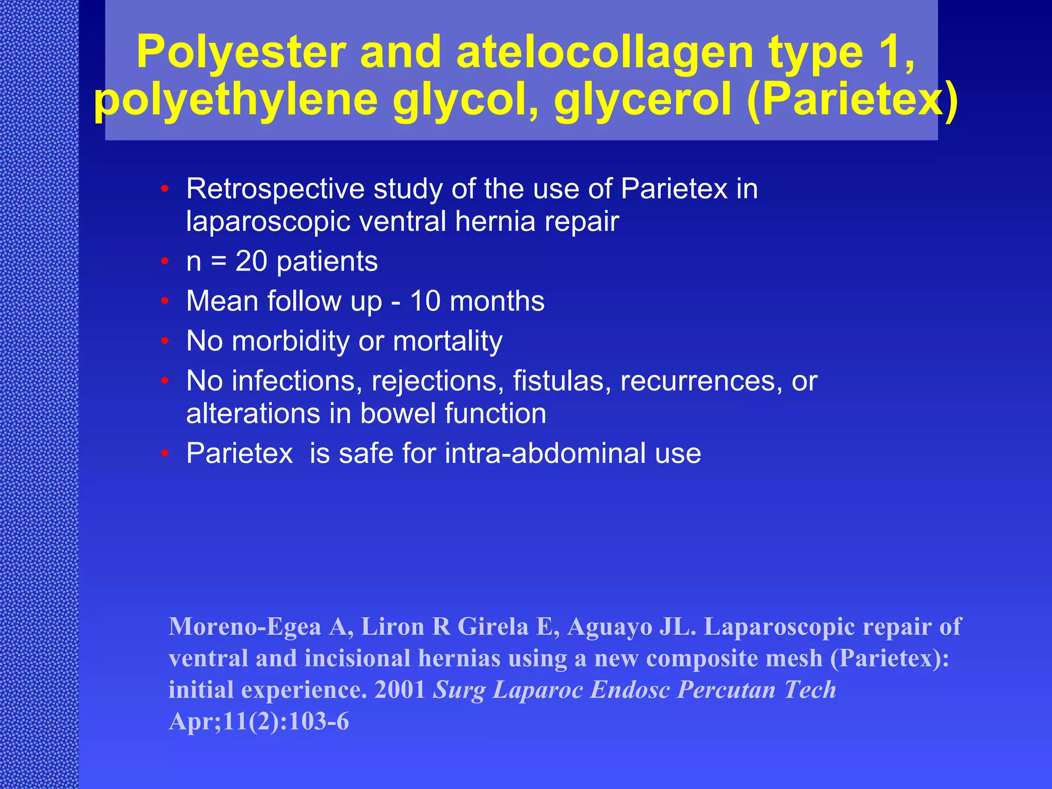 Polyester and atelocollagen type 1, polyethylene glycol, glycerol (Parietex) Retrospective study of the use of Parietex in laparoscopic ventral hernia repair n = 20 patients  Mean follow up - 10 months  No morbidity or mortality No infections, rejections, fistulas, recurrences, or alterations in bowel function Parietex  is safe for intra-abdominal use Moreno-Egea A, Liron R Girela E, Aguayo JL. Laparoscopic repair of ventral and incisional hernias using a new composite mesh (Parietex): initial experience. 2001  Surg Laparoc Endosc Percutan Tech  Apr;11(2):103-6  