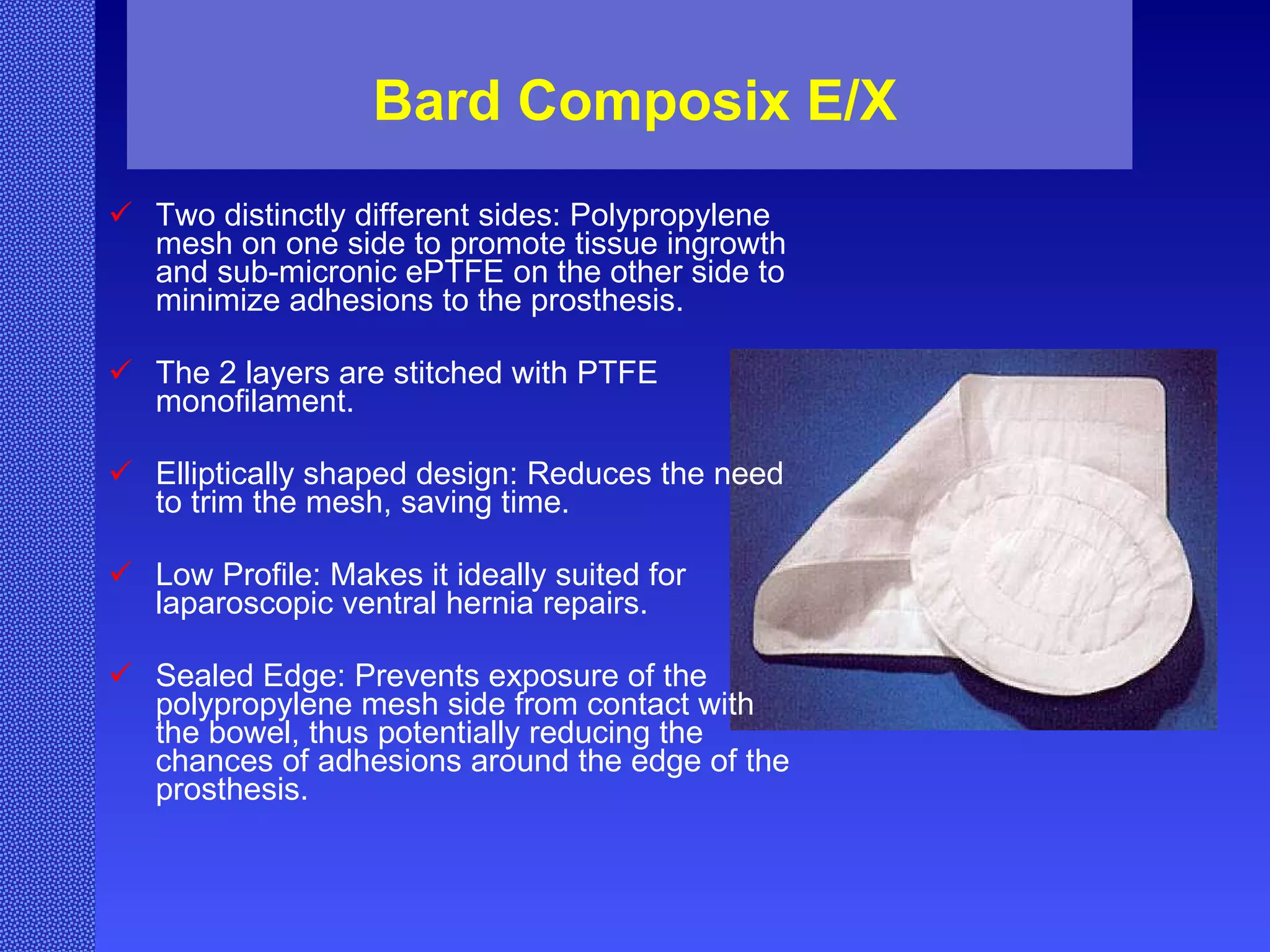 Bard Composix E/X Two distinctly different sides: Polypropylene mesh on one side to promote tissue ingrowth and sub-micronic ePTFE on the other side to minimize adhesions to the prosthesis.  The 2 layers are stitched with PTFE monofilament. Elliptically shaped design: Reduces the need to trim the mesh, saving time.  Low Profile: Makes it ideally suited for laparoscopic ventral hernia repairs.  Sealed Edge: Prevents exposure of the polypropylene mesh side from contact with the bowel, thus potentially reducing the chances of adhesions around the edge of the prosthesis.   