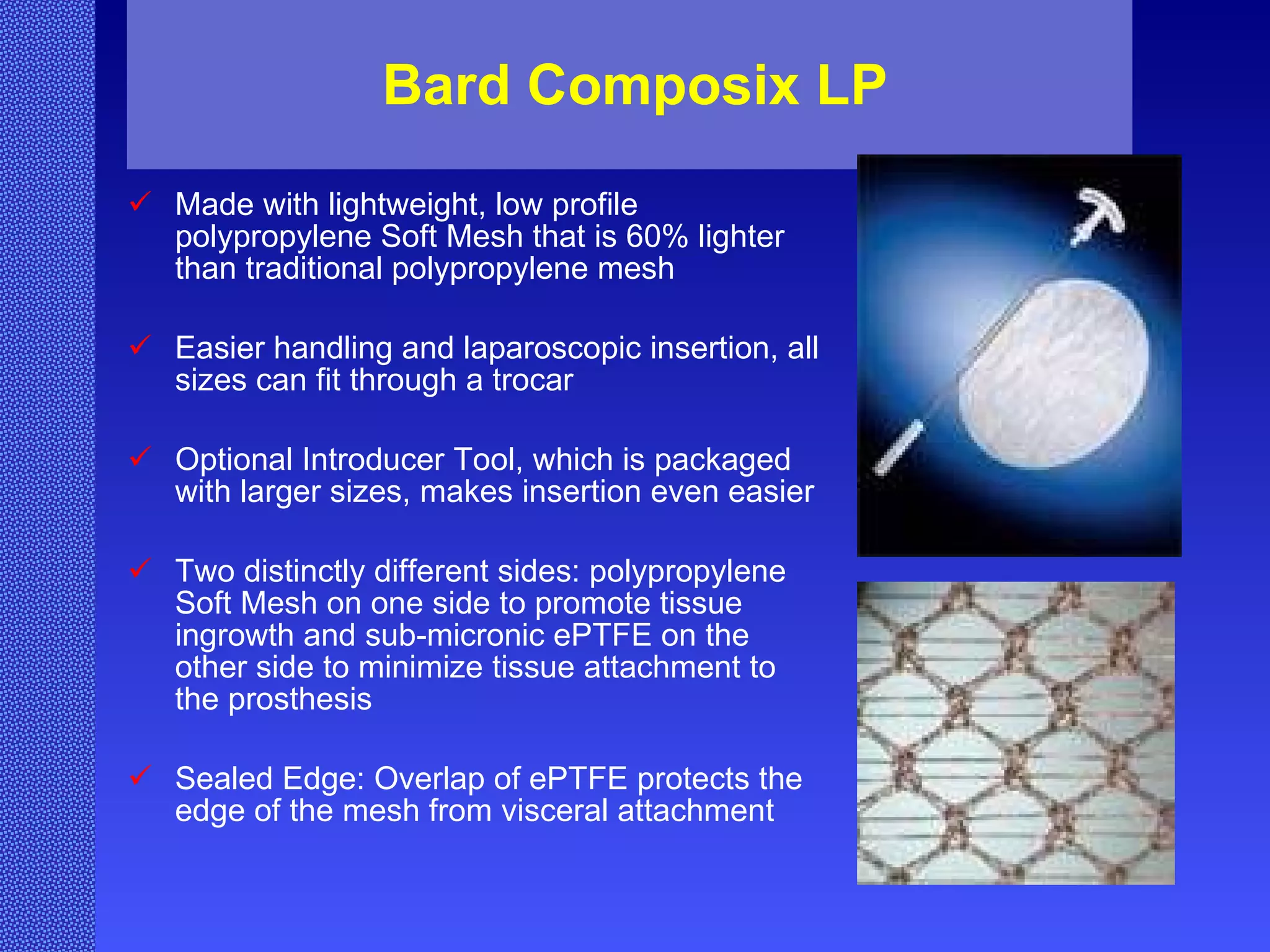 Bard Composix LP Made with lightweight, low profile polypropylene Soft Mesh that is 60% lighter than traditional polypropylene mesh  Easier handling and laparoscopic insertion, all sizes can fit through a trocar  Optional Introducer Tool, which is packaged with larger sizes, makes insertion even easier  Two distinctly different sides: polypropylene Soft Mesh on one side to promote tissue ingrowth and sub-micronic ePTFE on the other side to minimize tissue attachment to the prosthesis  Sealed Edge: Overlap of ePTFE protects the edge of the mesh from visceral attachment  