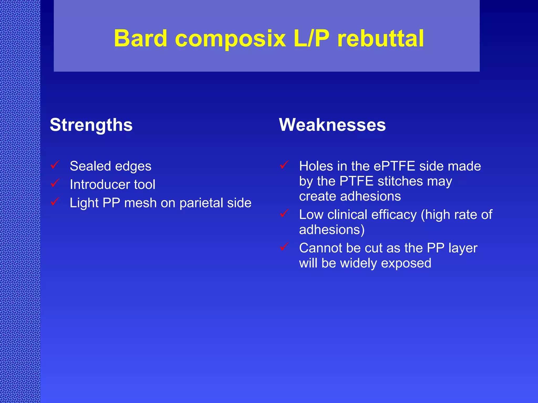 Bard composix L/P rebuttal Strengths Sealed edges Introducer tool Light PP mesh on parietal side Weaknesses Holes in the ePTFE side made by the PTFE stitches may create adhesions Low clinical efficacy (high rate of adhesions) Cannot be cut as the PP layer will be widely exposed 