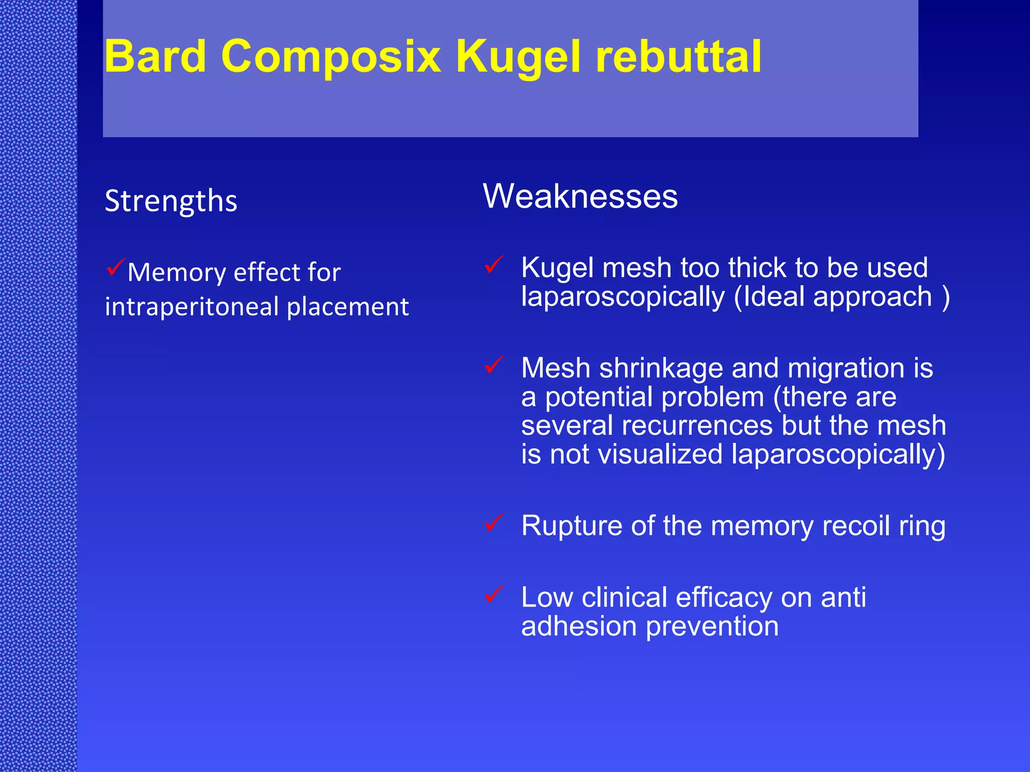 Bard Composix Kugel rebuttal  Weaknesses Kugel mesh too thick to be used laparoscopically (Ideal approach ) Mesh shrinkage and migration is a potential problem (there are several recurrences but the mesh is not visualized laparoscopically) Rupture of the memory recoil ring Low clinical efficacy on anti adhesion prevention  Strengths Memory effect for intraperitoneal placement 