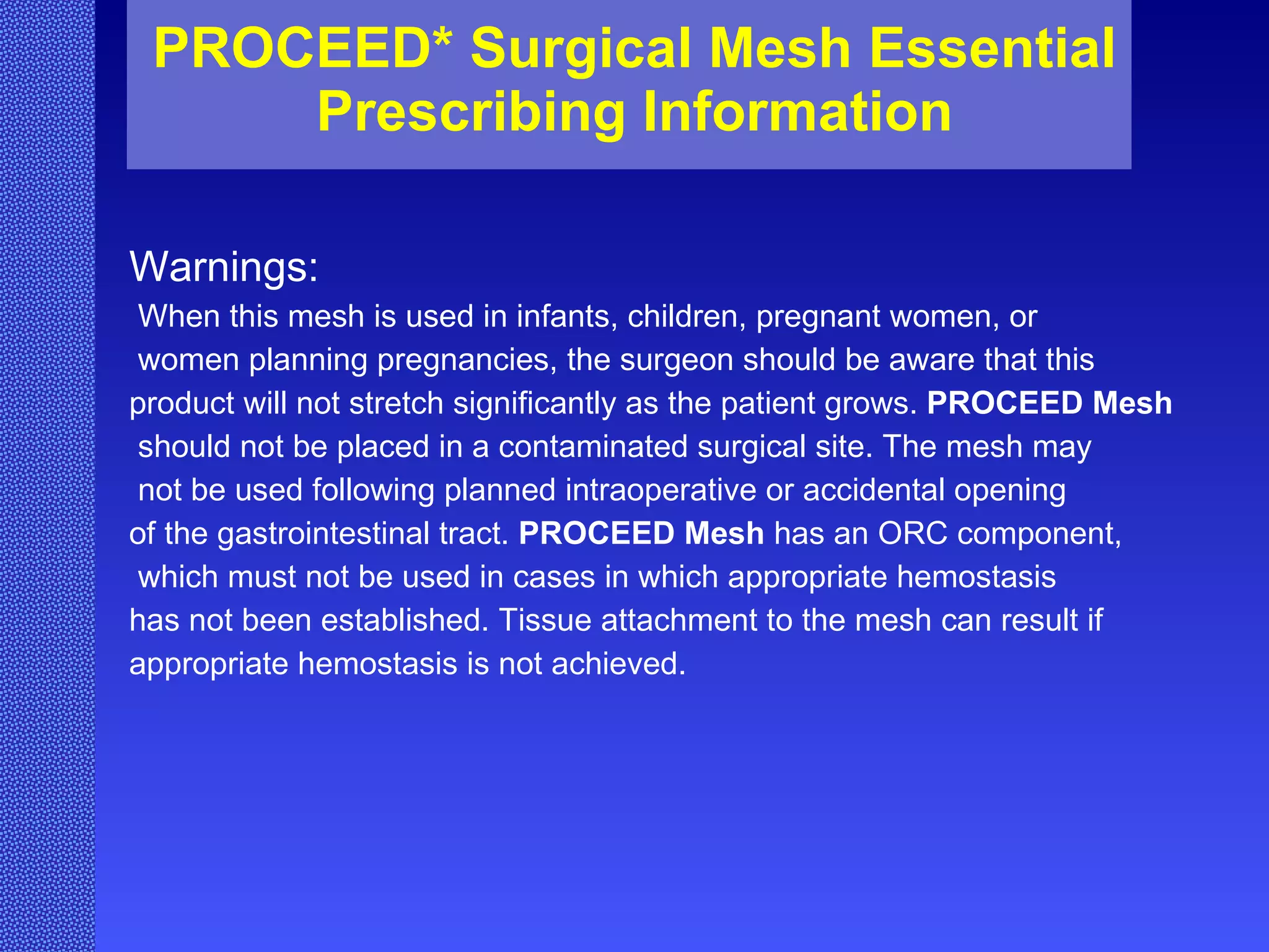 PROCEED* Surgical Mesh Essential Prescribing Information Warnings: When this mesh is used in infants, children, pregnant women, or women planning pregnancies, the surgeon should be aware that this  product will not stretch significantly as the patient grows.  PROCEED Mesh should not be placed in a contaminated surgical site. The mesh may not be used following planned intraoperative or accidental opening  of the gastrointestinal tract.  PROCEED Mesh  has an ORC component, which must not be used in cases in which appropriate hemostasis  has not been established. Tissue attachment to the mesh can result if appropriate hemostasis is not achieved.   