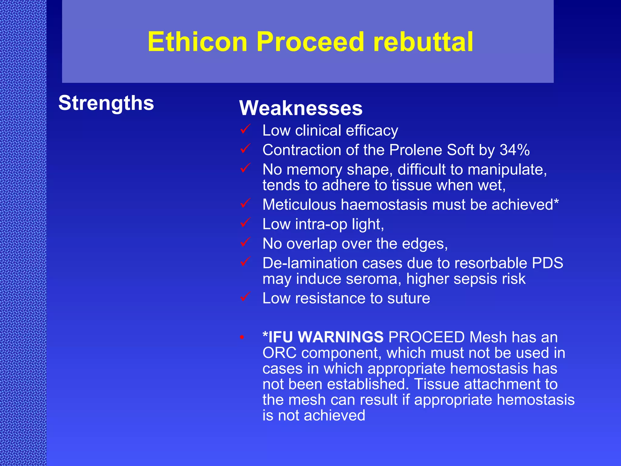 Ethicon Proceed rebuttal Strengths Weaknesses Low clinical efficacy Contraction of the Prolene Soft by 34% No memory shape, difficult to manipulate, tends to adhere to tissue when wet, Meticulous haemostasis must be achieved* Low intra-op light, No overlap over the edges, De-lamination cases due to resorbable PDS may induce seroma, higher sepsis risk Low resistance to suture *IFU WARNINGS   PROCEED Mesh has an ORC component, which must not be used in cases in which appropriate hemostasis has not been established. Tissue attachment to the mesh can result if appropriate hemostasis is not achieved   