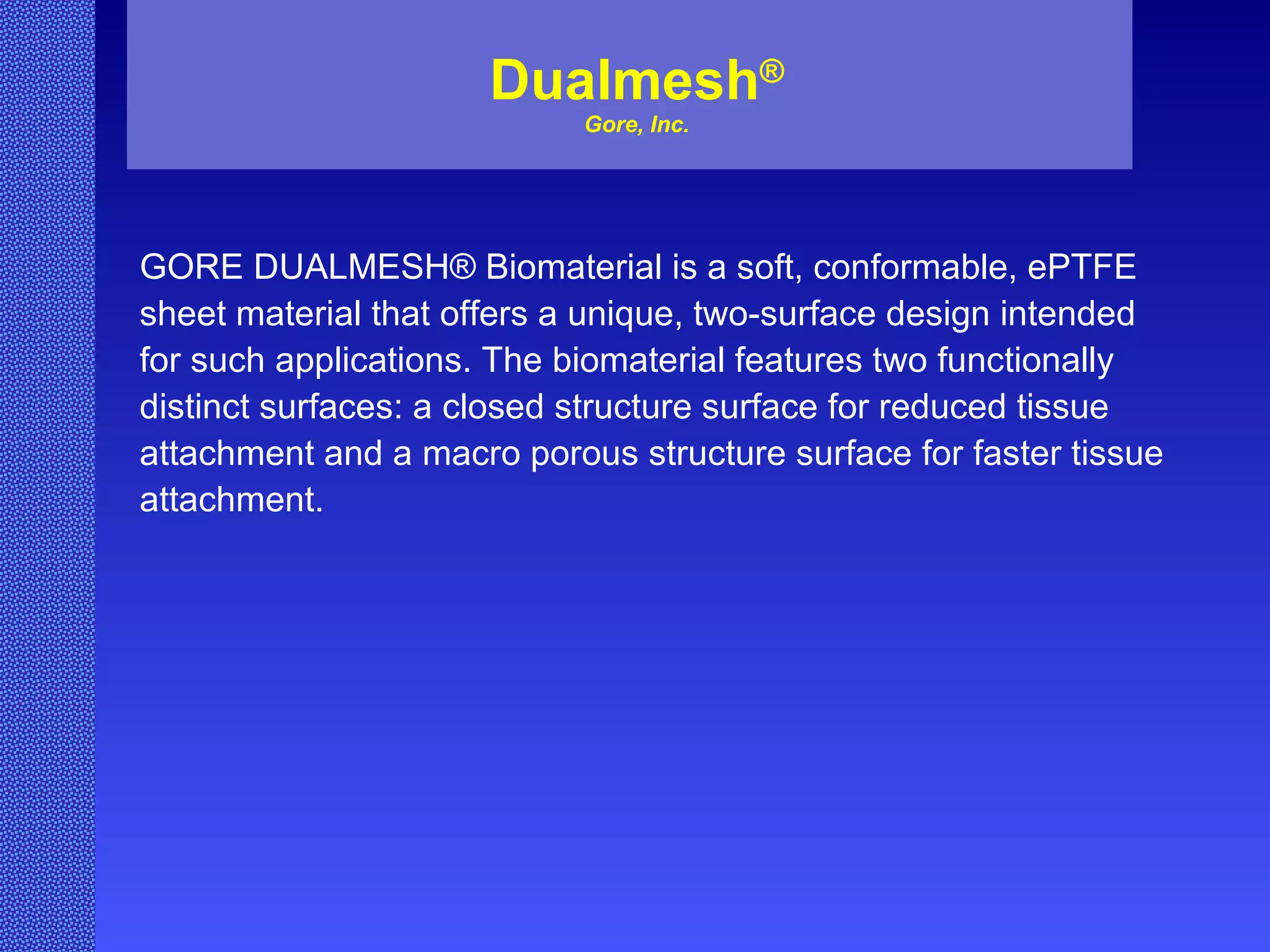 Dualmesh ® Gore, Inc. GORE DUALMESH® Biomaterial is a soft, conformable, ePTFE  sheet material that offers a unique, two-surface design intended  for such applications. The biomaterial features two functionally  distinct surfaces: a closed structure surface for reduced tissue  attachment and a macro porous structure surface for faster tissue  attachment. 