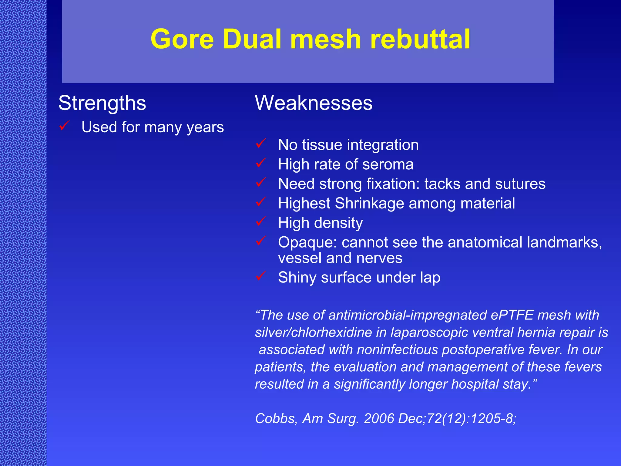 Gore Dual mesh rebuttal Strengths Used for many years Weaknesses No tissue integration High rate of seroma Need strong fixation: tacks and sutures Highest Shrinkage among material High density Opaque: cannot see the anatomical landmarks, vessel and nerves Shiny surface under lap “ The use of antimicrobial-impregnated ePTFE mesh with  silver/chlorhexidine in laparoscopic ventral hernia repair is associated with noninfectious postoperative fever. In our  patients, the evaluation and management of these fevers  resulted in a significantly longer hospital stay.” Cobbs,  Am Surg. 2006 Dec;72(12):1205-8;   