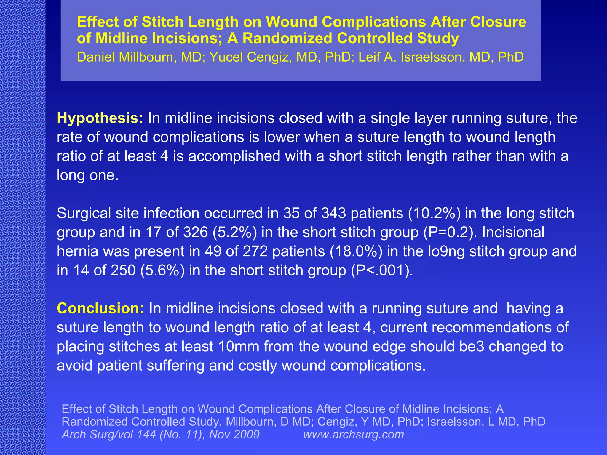 Hypothesis:   In midline incisions closed with a single layer running suture, the rate of wound complications is lower when a suture length to wound length ratio of at least 4 is accomplished with a short stitch length rather than with a long one. Surgical site infection occurred in 35 of 343 patients (10.2%) in the long stitch group and in 17 of 326 (5.2%) in the short stitch group (P=0.2). Incisional hernia was present in 49 of 272 patients (18.0%) in the lo9ng stitch group and in 14 of 250 (5.6%) in the short stitch group (P<.001). Conclusion:   In midline incisions closed with a running suture and  having a suture length to wound length ratio of at least 4, current recommendations of placing stitches at least 10mm from the wound edge should be3 changed to avoid patient suffering and costly wound complications. Effect of Stitch Length on Wound Complications After Closure of Midline Incisions; A Randomized Controlled Study Daniel Millbourn, MD; Yucel Cengiz, MD, PhD; Leif A. Israelsson, MD, PhD Effect of Stitch Length on Wound Complications After Closure of Midline Incisions; A Randomized Controlled Study, Millbourn, D MD; Cengiz, Y MD, PhD; Israelsson, L MD, PhD  Arch Surg/vol 144 (No. 11), Nov 2009  www.archsurg.com 