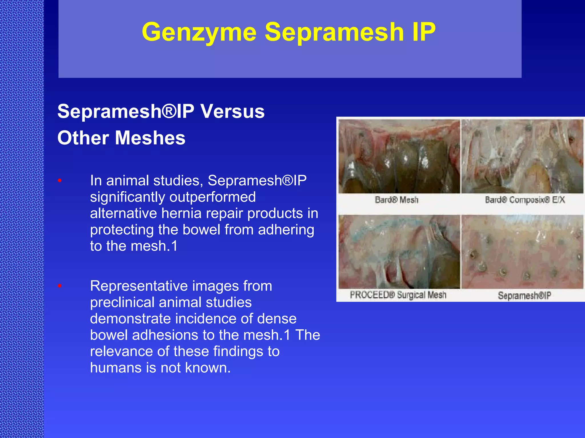 Genzyme Sepramesh IP  Sepramesh®IP Versus  Other Meshes In animal studies, Sepramesh®IP significantly outperformed alternative hernia repair products in protecting the bowel from adhering to the mesh.1  Representative images from preclinical animal studies demonstrate incidence of dense bowel adhesions to the mesh.1 The relevance of these findings to humans is not known. 