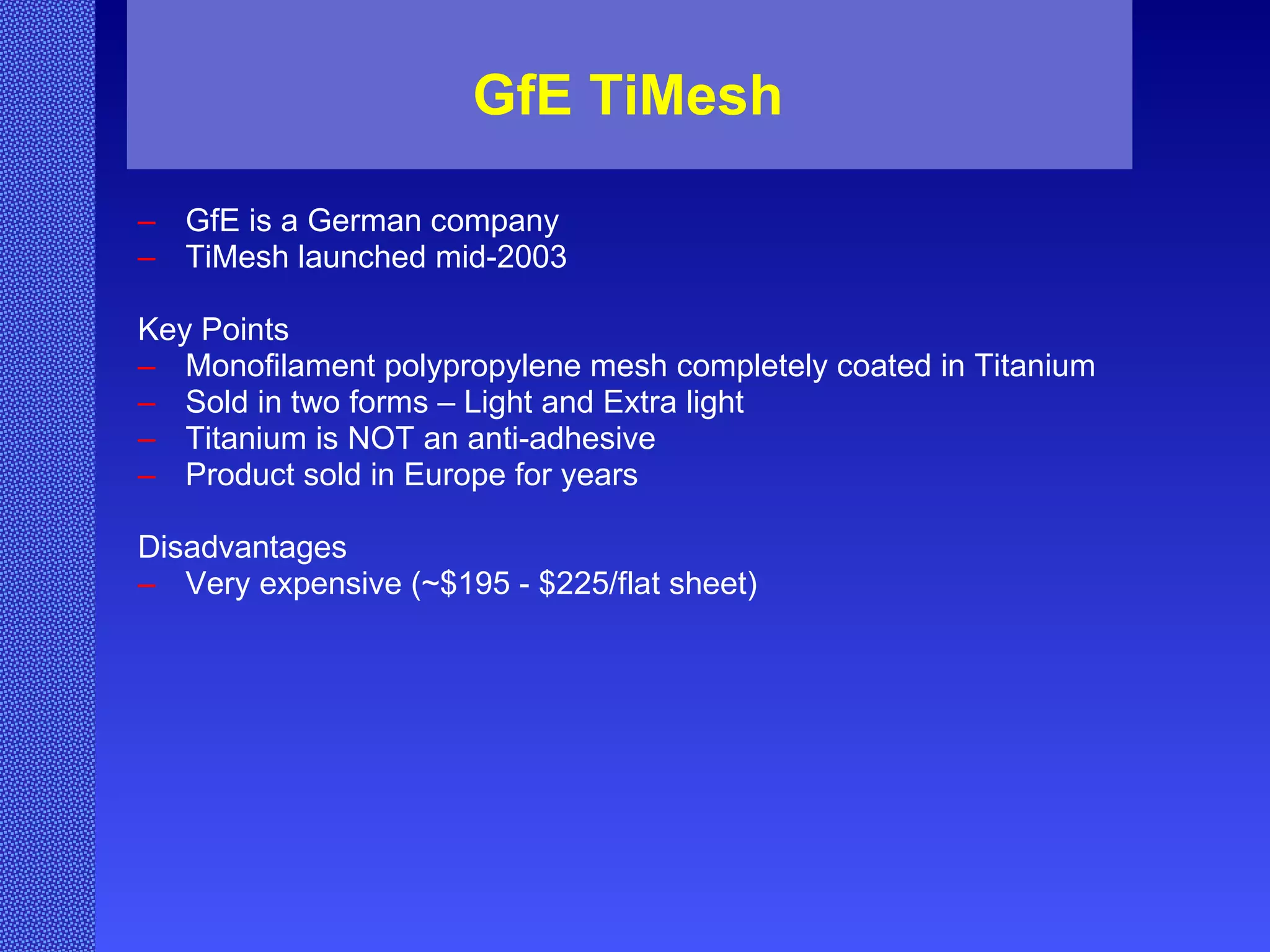 GfE TiMesh GfE is a German company TiMesh launched mid-2003 Key Points Monofilament polypropylene mesh completely coated in Titanium Sold in two forms – Light and Extra light Titanium is NOT an anti-adhesive Product sold in Europe for years Disadvantages Very expensive (~$195 - $225/flat sheet) 