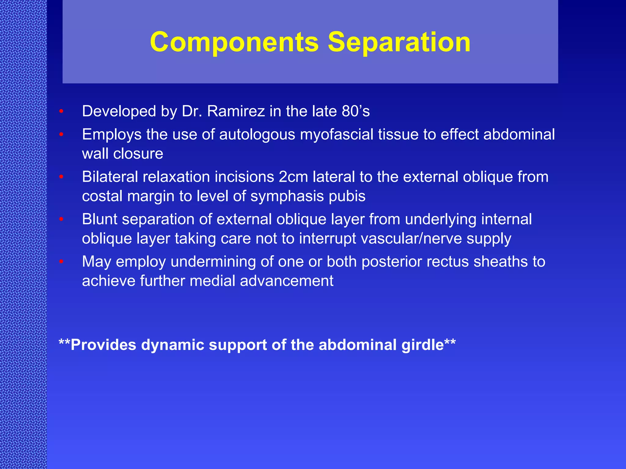 Components Separation Developed by Dr. Ramirez in the late 80’s Employs the use of autologous myofascial tissue to effect abdominal wall closure Bilateral relaxation incisions 2cm lateral to the external oblique from costal margin to level of symphasis pubis Blunt separation of external oblique layer from underlying internal oblique layer taking care not to interrupt vascular/nerve supply May employ undermining of one or both posterior rectus sheaths to achieve further medial advancement **Provides dynamic support of the abdominal girdle** 
