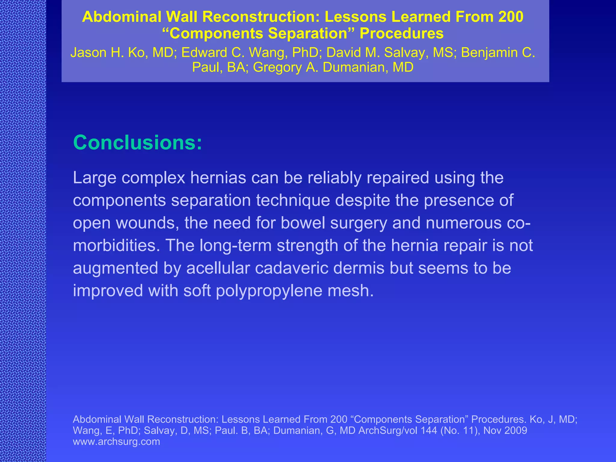 Abdominal Wall Reconstruction: Lessons Learned From 200 “Components Separation” Procedures Jason H. Ko, MD; Edward C. Wang, PhD; David M. Salvay, MS; Benjamin C. Paul, BA; Gregory A. Dumanian, MD Abdominal Wall Reconstruction: Lessons Learned From 200 “Components Separation” Procedures. Ko, J, MD; Wang, E, PhD; Salvay, D, MS; Paul. B, BA; Dumanian, G, MD ArchSurg/vol 144 (No. 11), Nov 2009  www.archsurg.com Conclusions:   Large complex hernias can be reliably repaired using the components separation technique despite the presence of open wounds, the need for bowel surgery and numerous co-morbidities. The long-term strength of the hernia repair is not augmented by acellular cadaveric dermis but seems to be improved with soft polypropylene mesh. 