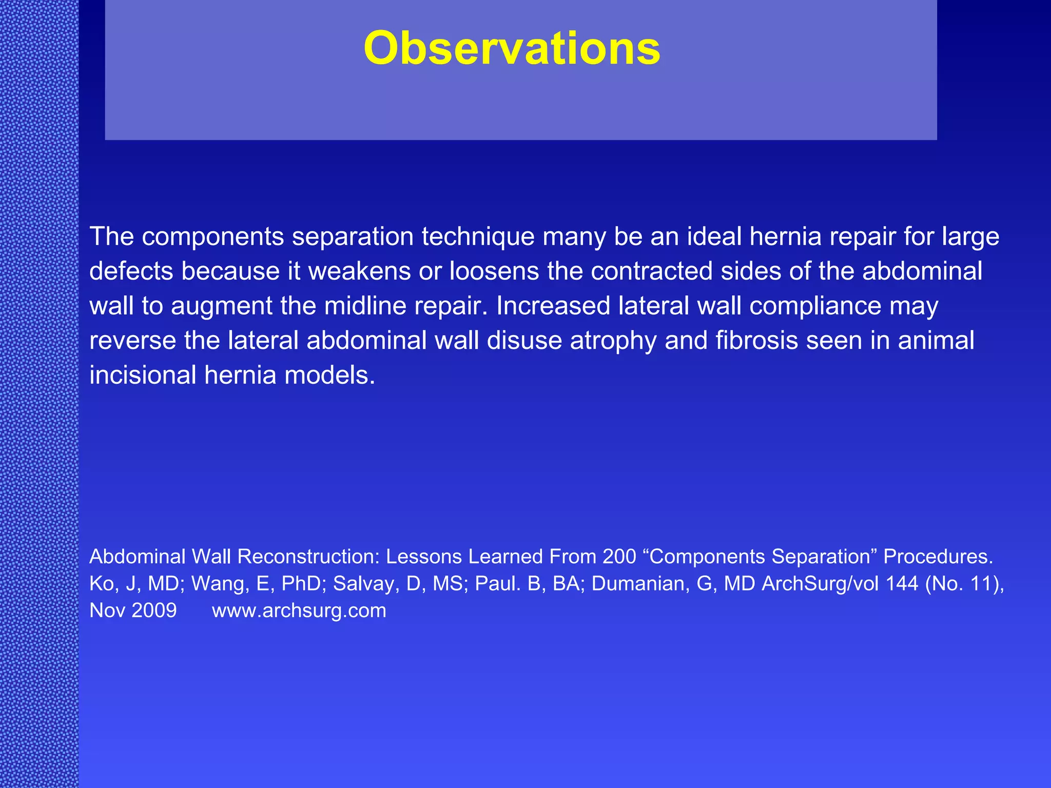 The components separation technique many be an ideal hernia repair for large defects because it weakens or loosens the contracted sides of the abdominal wall to augment the midline repair. Increased lateral wall compliance may reverse the lateral abdominal wall disuse atrophy and fibrosis seen in animal incisional hernia models. Abdominal Wall Reconstruction: Lessons Learned From 200 “Components Separation” Procedures. Ko, J, MD; Wang, E, PhD; Salvay, D, MS; Paul. B, BA; Dumanian, G, MD ArchSurg/vol 144 (No. 11), Nov 2009  www.archsurg.com Observations 