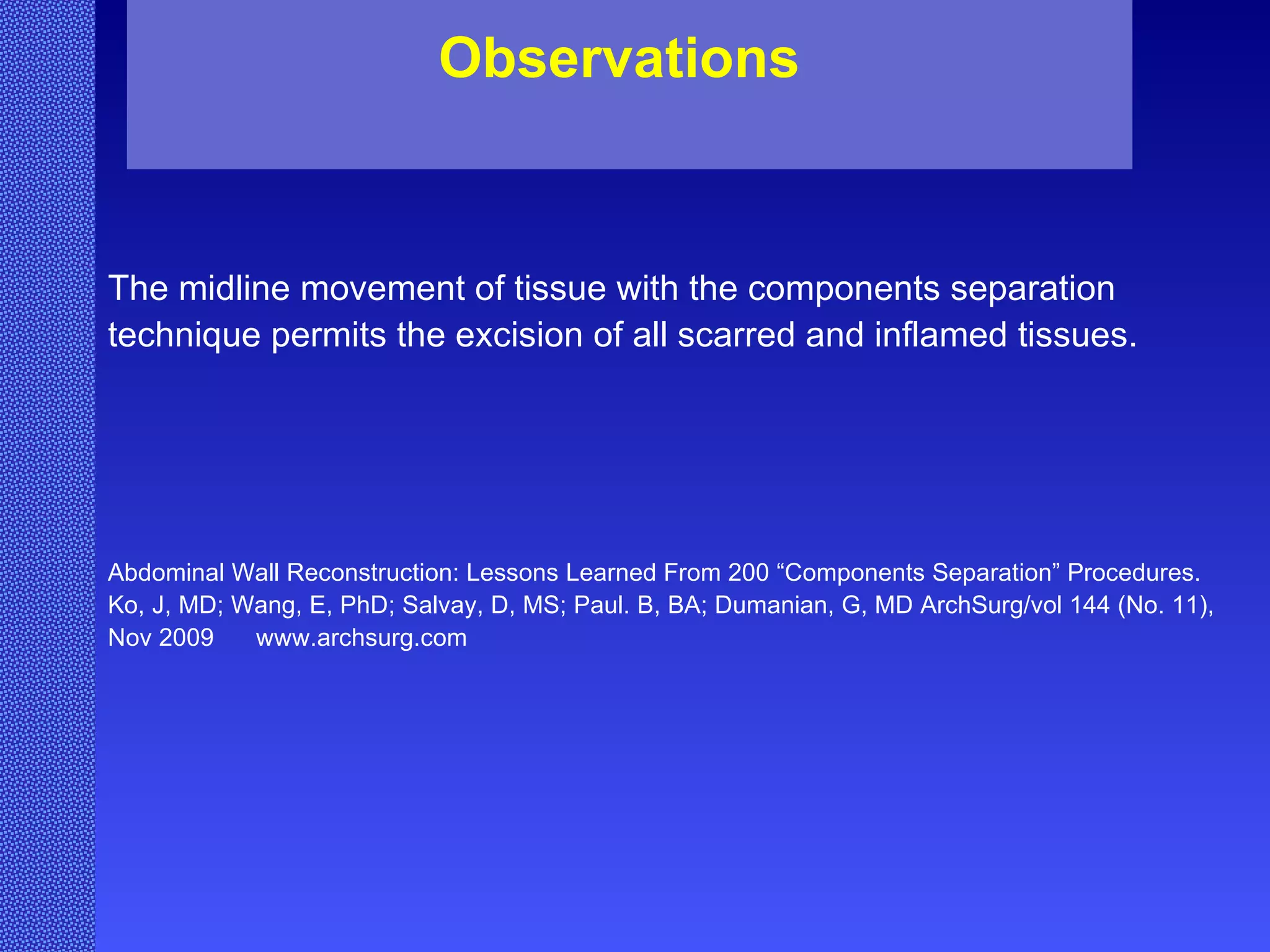The midline movement of tissue with the components separation technique permits the excision of all scarred and inflamed tissues. Abdominal Wall Reconstruction: Lessons Learned From 200 “Components Separation” Procedures. Ko, J, MD; Wang, E, PhD; Salvay, D, MS; Paul. B, BA; Dumanian, G, MD ArchSurg/vol 144 (No. 11), Nov 2009  www.archsurg.com Observations 
