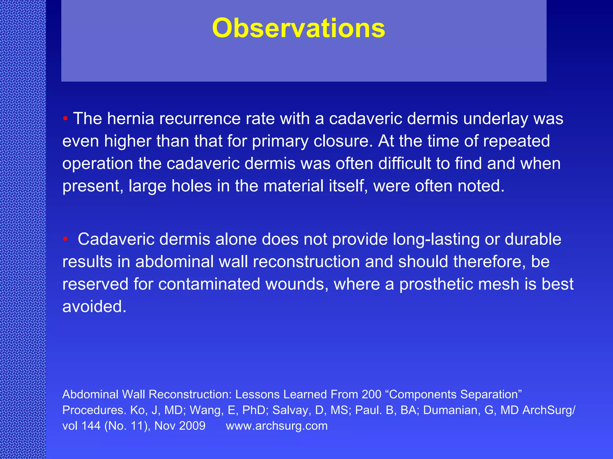 •  The hernia recurrence rate with a cadaveric dermis underlay was even higher than that for primary closure. At the time of repeated operation the cadaveric dermis was often difficult to find and when present, large holes in the material itself, were often noted. •  Cadaveric dermis alone does not provide long-lasting or durable results in abdominal wall reconstruction and should therefore, be reserved for contaminated wounds, where a prosthetic mesh is best avoided. Abdominal Wall Reconstruction: Lessons Learned From 200 “Components Separation” Procedures. Ko, J, MD; Wang, E, PhD; Salvay, D, MS; Paul. B, BA; Dumanian, G, MD ArchSurg/vol 144 (No. 11), Nov 2009  www.archsurg.com Observations 