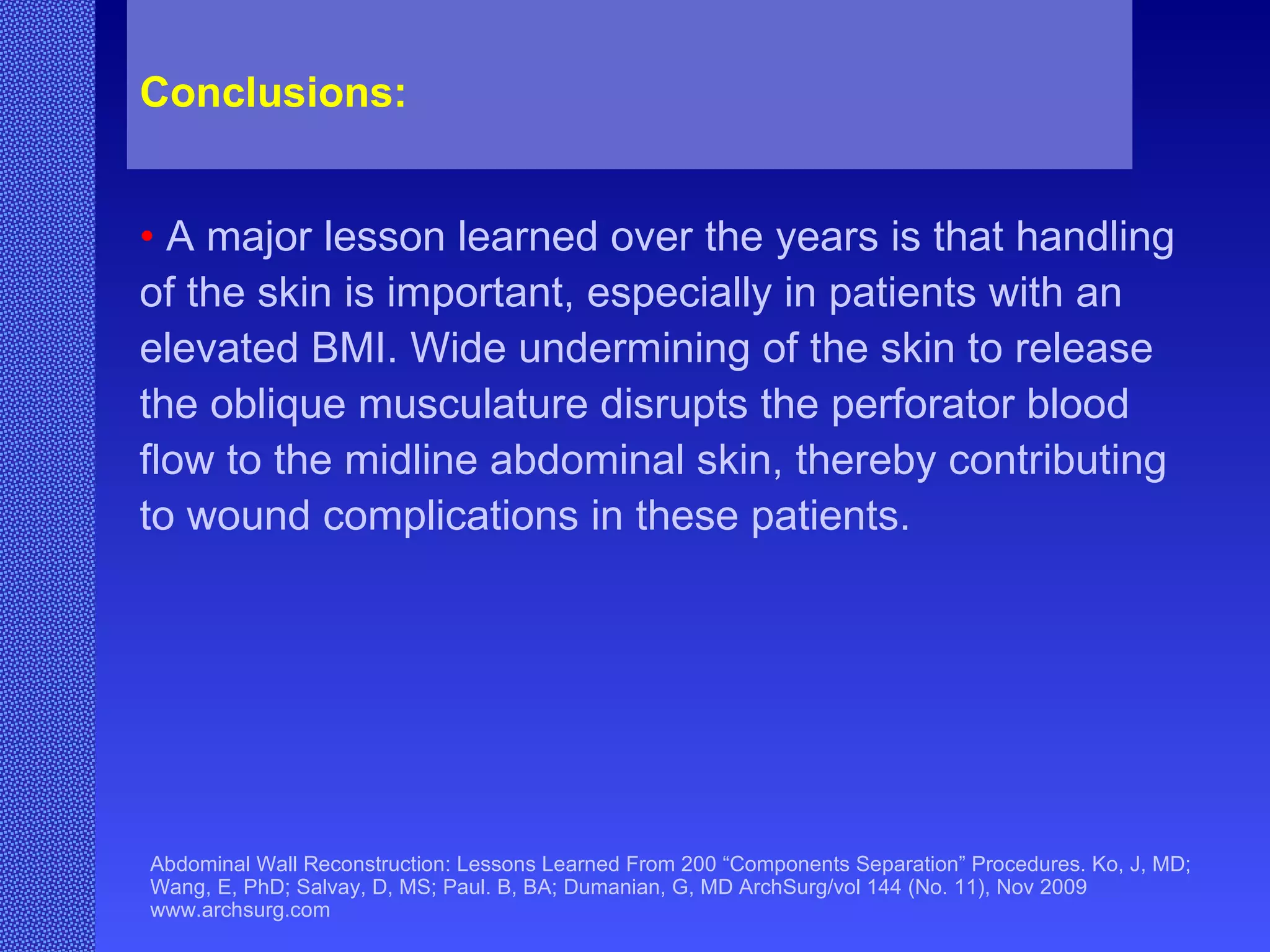 Abdominal Wall Reconstruction: Lessons Learned From 200 “Components Separation” Procedures. Ko, J, MD; Wang, E, PhD; Salvay, D, MS; Paul. B, BA; Dumanian, G, MD ArchSurg/vol 144 (No. 11), Nov 2009  www.archsurg.com Conclusions:   •   A major lesson learned over the years is that handling of the skin is important, especially in patients with an elevated BMI. Wide undermining of the skin to release the oblique musculature disrupts the perforator blood flow to the midline abdominal skin, thereby contributing to wound complications in these patients. 