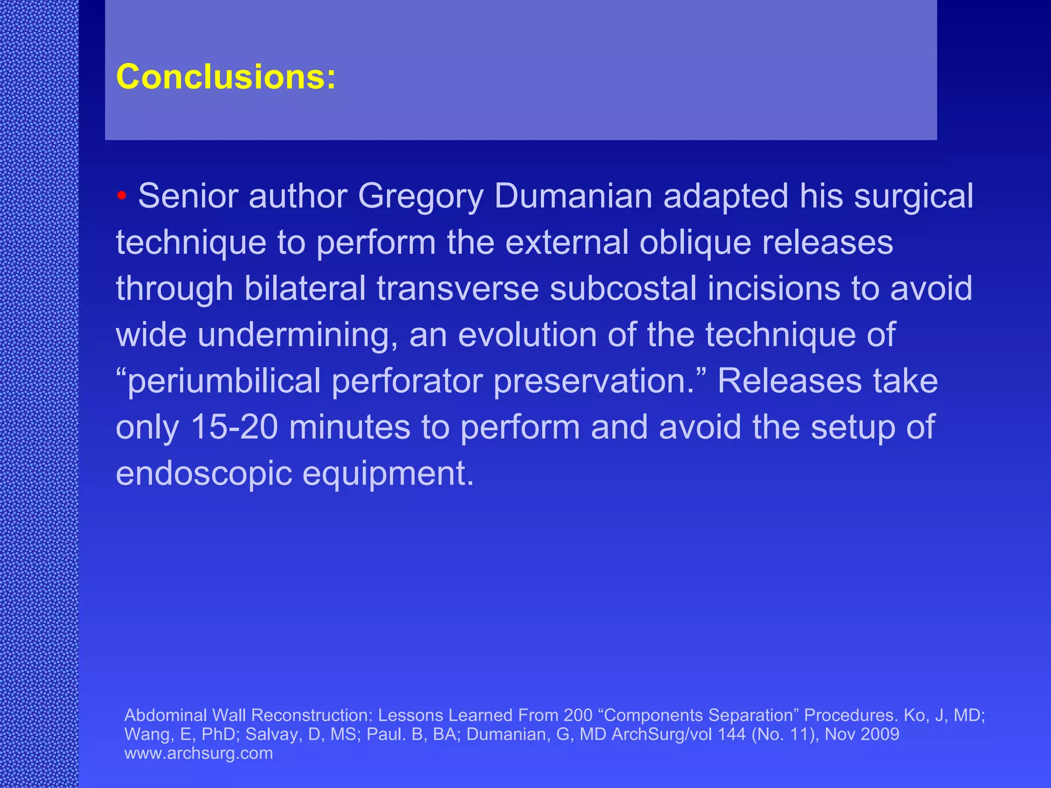 Abdominal Wall Reconstruction: Lessons Learned From 200 “Components Separation” Procedures. Ko, J, MD; Wang, E, PhD; Salvay, D, MS; Paul. B, BA; Dumanian, G, MD ArchSurg/vol 144 (No. 11), Nov 2009  www.archsurg.com Conclusions:   •   Senior author Gregory Dumanian adapted his surgical technique to perform the external oblique releases through bilateral transverse subcostal incisions to avoid wide undermining, an evolution of the technique of “periumbilical perforator preservation.” Releases take only 15-20 minutes to perform and avoid the setup of endoscopic equipment. 