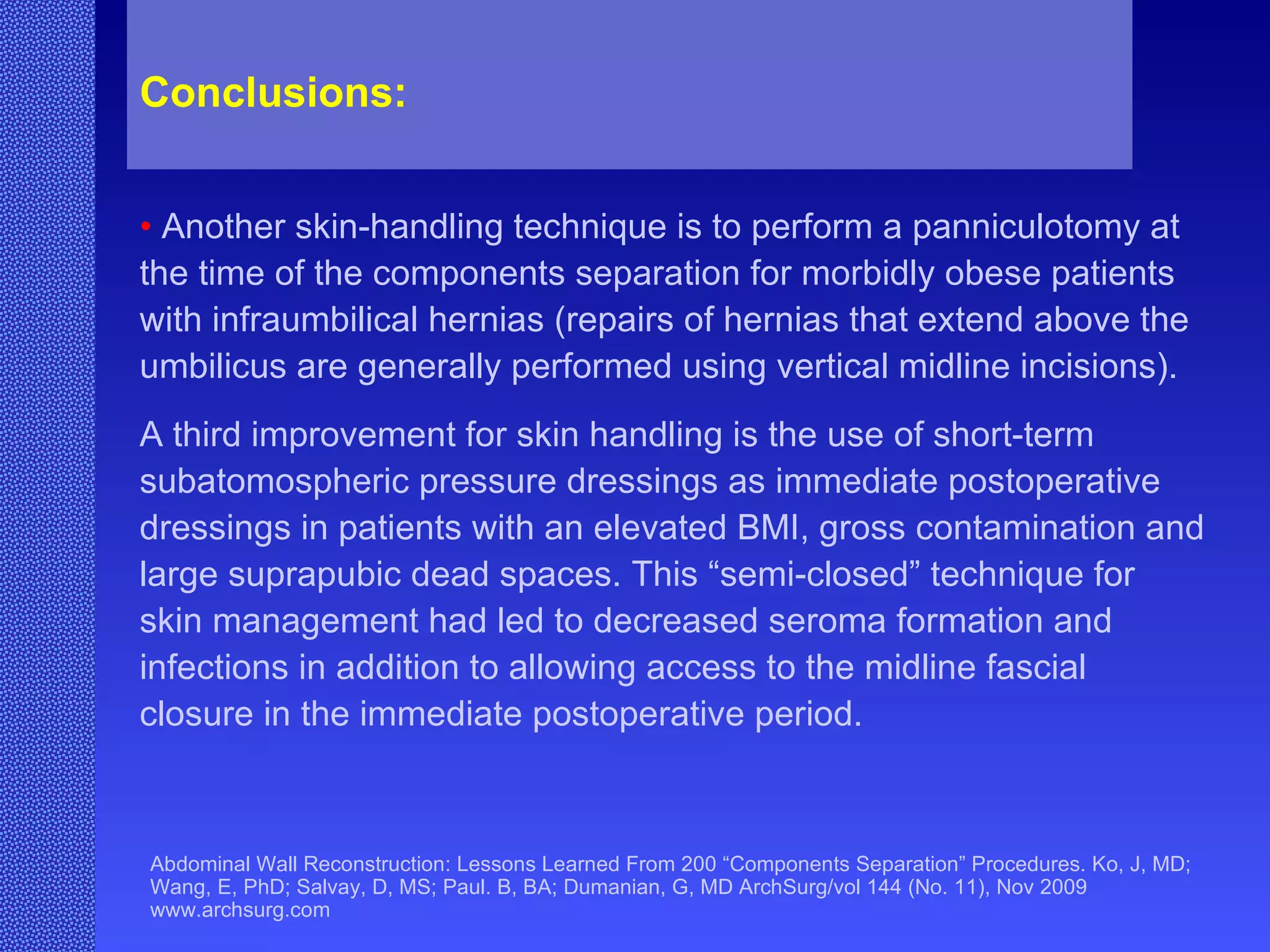 Abdominal Wall Reconstruction: Lessons Learned From 200 “Components Separation” Procedures. Ko, J, MD; Wang, E, PhD; Salvay, D, MS; Paul. B, BA; Dumanian, G, MD ArchSurg/vol 144 (No. 11), Nov 2009  www.archsurg.com Conclusions:   •   Another skin-handling technique is to perform a panniculotomy at the time of the components separation for morbidly obese patients with infraumbilical hernias (repairs of hernias that extend above the umbilicus are generally performed using vertical midline incisions).  A third improvement for skin handling is the use of short-term subatomospheric pressure dressings as immediate postoperative dressings in patients with an elevated BMI, gross contamination and large suprapubic dead spaces. This “semi-closed” technique for skin management had led to decreased seroma formation and infections in addition to allowing access to the midline fascial closure in the immediate postoperative period. 